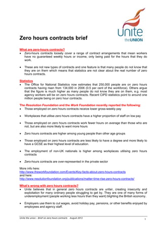 Zero hours contracts brief
What are zero-hours contracts?
• Zero-hours contracts loosely cover a range of contract arrangements that mean workers
have no guaranteed weekly hours or income, only being paid for the hours that they do
work.
•

These are not new types of contracts and one feature is that many people do not know that
they are on them which means that statistics are not clear about the real number of zero
hours contracts.

Statistics
• The Office for National Statistics now estimates that 250,000 people are on zero hours
contracts having risen from 134,000 in 2006 (0.5 per cent of the workforce). Others argue
that the figure is much higher as many people do not know they are on them, e.g. most
agency workers will be on zero hours contracts. Recent CIPD statistics point to around one
million people being on zero hour contracts.
The Resolution Foundation and the Work Foundation recently reported the following:
• Those employed on zero hours contracts receive lower gross-weekly pay
•

Workplaces that utilise zero hours contracts have a higher proportion of staff on low pay

•

Those employed on zero hours contracts work fewer hours on average than those who are
not, but are also more likely to want more hours

•

Zero hours contracts are higher among young people than other age groups

•

Those employed on zero hours contracts are less likely to have a degree and more likely to
have a GCSE as their highest level of education.

•

The employment of non-UK nationals is higher among workplaces utilising zero hours
contracts

•

Zero-hours contracts are over-represented in the private sector

More info here:
http://www.theworkfoundation.com/Events/Key-facts-about-zero-hours-contracts
and here:
http://www.resolutionfoundation.org/publications/matter-time-rise-zero-hours-contracts/
What’s wrong with zero hours contracts?
• Unite believes that in general zero hours contracts are unfair, creating insecurity and
exploitation for many ordinary people struggling to get by. They are one of many forms of
underemployment (people working less hours than they want) blighting the British economy.
•

Employers use them to cut wages, avoid holiday pay, pensions, or other benefits enjoyed by
employees and agency staff.

Unite the union – Brief on zero hours contracts

August 2013

1

 