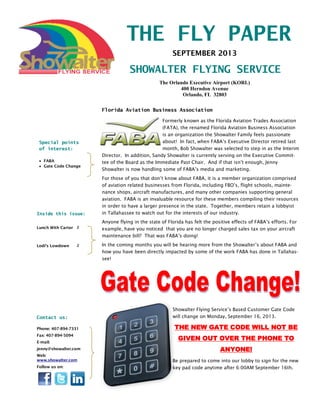 THE FLY PAPER
SHOWALTER FLYING SERVICE
Inside this issue:
Lunch With Carter 2
Lodi’s Lowdown 2
SEPTEMBER 2013
Special points
of interest:
 FABA
 Gate Code Change
The Orlando Executive Airport (KORL)
400 Herndon Avenue
Orlando, FL 32803
Phone: 407-894-7331
Fax: 407-894-5094
E-mail:
jenny@showalter.com
Web:
www.showalter.com
Follow us on:
Contact us:
Formerly known as the Florida Aviation Trades Association
(FATA), the renamed Florida Aviation Business Association
is an organization the Showalter Family feels passionate
about! In fact, when FABA’s Executive Director retired last
month, Bob Showalter was selected to step in as the Interim
Director. In addition, Sandy Showalter is currently serving on the Executive Commit-
tee of the Board as the Immediate Past Chair. And if that isn’t enough, Jenny
Showalter is now handling some of FABA’s media and marketing.
For those of you that don’t know about FABA, it is a member organization comprised
of aviation related businesses from Florida, including FBO’s, flight schools, mainte-
nance shops, aircraft manufactures, and many other companies supporting general
aviation. FABA is an invaluable resource for these members compiling their resources
in order to have a larger presence in the state. Together, members retain a lobbyist
in Tallahassee to watch out for the interests of our industry.
Anyone flying in the state of Florida has felt the positive effects of FABA’s efforts. For
example, have you noticed that you are no longer charged sales tax on your aircraft
maintenance bill? That was FABA’s doing!
In the coming months you will be hearing more from the Showalter’s about FABA and
how you have been directly impacted by some of the work FABA has done in Tallahas-
see!
Showalter Flying Service’s Based Customer Gate Code
will change on Monday, September 16, 2013.
THE NEW GATE CODE WILL NOT BE
GIVEN OUT OVER THE PHONE TO
ANYONE!
Be prepared to come into our lobby to sign for the new
key pad code anytime after 6:00AM September 16th.
Florida Aviation Business Association
 