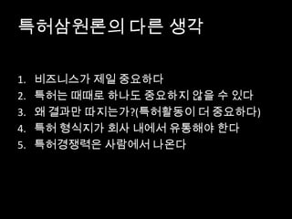 특허삼원론의 다른 생각
1. 비즈니스가 제일 중요하다
2. 특허는 때때로 하나도 중요하지 않을 수 있다
3. 왜 결과만 따지는가?(특허활동이 더 중요하다)
4. 특허 형식지가 회사 내에서 유통해야 한다
5. 특허경쟁력은 사람에서 나온다
 