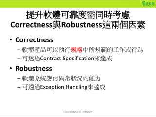 提升軟體可靠度需同時考慮
Correctness與Robustness這兩個因素
• Correctness
– 軟體產品可以執行規格中所規範的工作或行為
– 可透過Contract Specification來達成
• Robustness
...