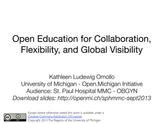Kathleen Ludewig Omollo
University of Michigan - Open.Michigan Initiative
Audience: St. Paul Hospital MMC - OBGYN
Download slides: http://openmi.ch/sphmmc-sept2013 
Except where otherwise noted, this work is available under a
Creative Commons Attribution 3.0 License.	

Copyright 2013The Regents of the University of Michigan. 
1	
  
Open Education for Collaboration,
Flexibility, and Global Visibility
 