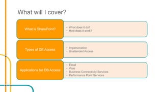 What will I cover?
• What does it do?
• How does it work?
What is SharePoint?
• Impersonation
• Unattended Access
Types of DB Access
• Excel
• Visio
• Business Connectivity Services
• Performance Point Services
Applications for DB Access
 
