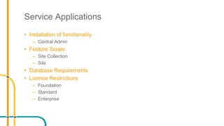 Service Applications
• Installation of functionality
– Central Admin
• Feature Scope
– Site Collection
– Site
• Database Requirements
• Licence Restrictions
– Foundation
– Standard
– Enterprise
 