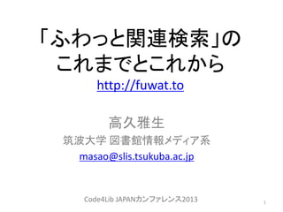 「ふわっと関連検索」の
これまでとこれから
http://fuwat.to
高久雅生
筑波大学 図書館情報メディア系
masao@slis.tsukuba.ac.jp
1Code4Lib JAPANカンファレンス2013
 