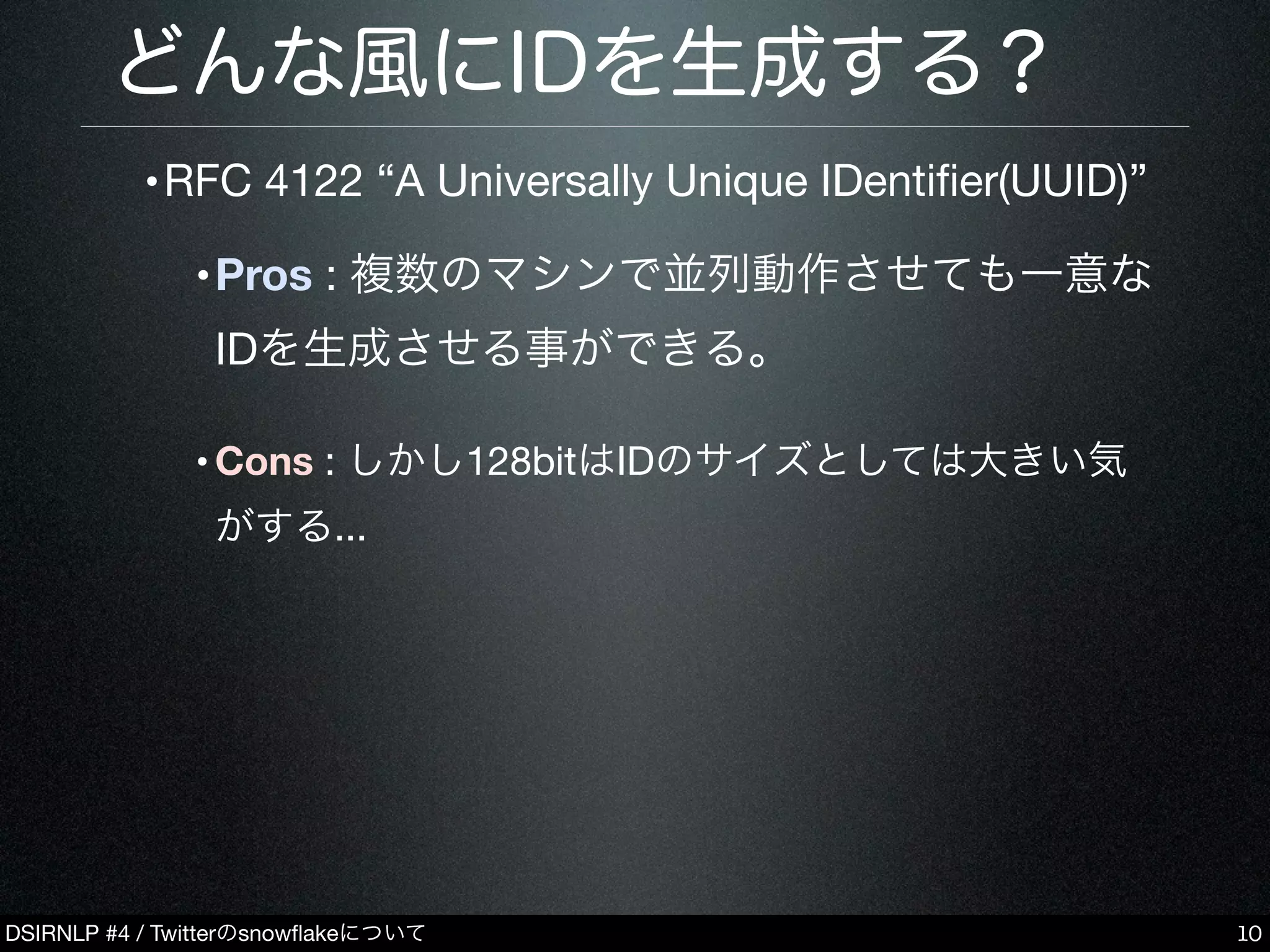 DSIRNLP #4 / Twitterのsnowﬂakeについて
どんな風にIDを生成する？
•RFC 4122 “A Universally Unique IDentiﬁer(UUID)”
•Pros : 複数のマシンで並列動作させても一意な
IDを生成させる事ができる。
•Cons : しかし128bitはIDのサイズとしては大きい気
がする...
10
 