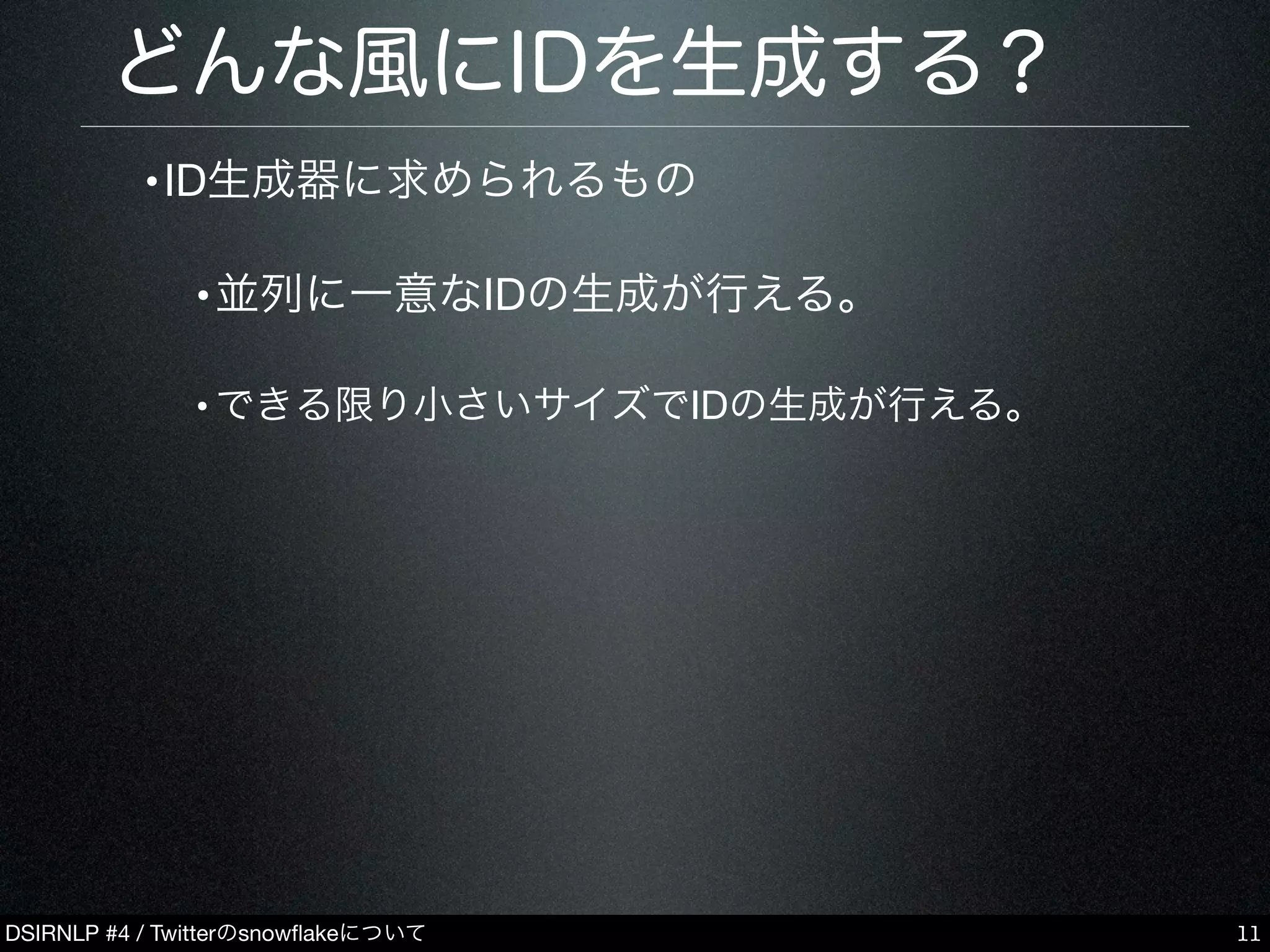 DSIRNLP #4 / Twitterのsnowﬂakeについて
どんな風にIDを生成する？
•ID生成器に求められるもの
•並列に一意なIDの生成が行える。
•できる限り小さいサイズでIDの生成が行える。
11
 