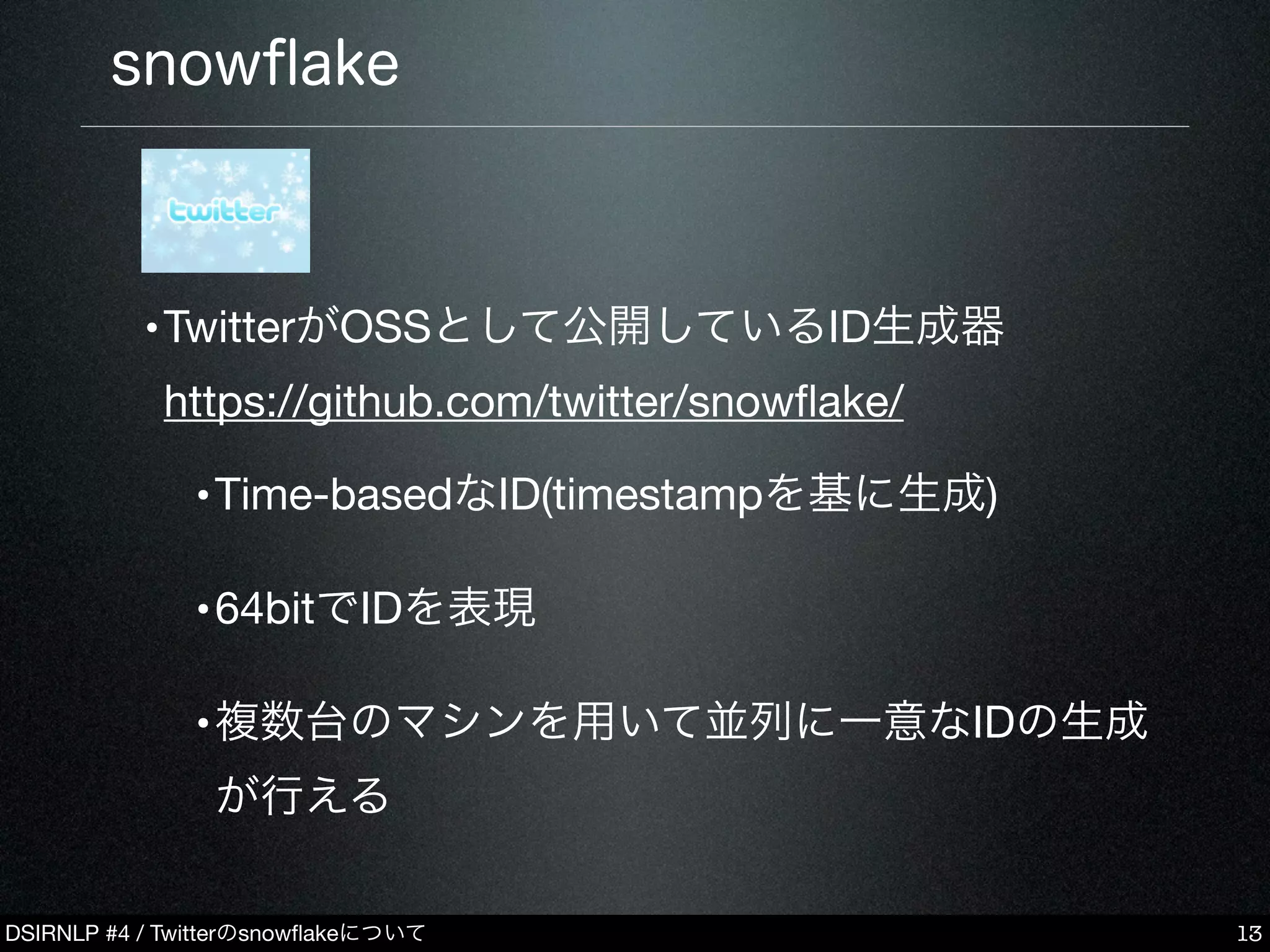 DSIRNLP #4 / Twitterのsnowﬂakeについて
snowﬂake
•
•TwitterがOSSとして公開しているID生成器
https://github.com/twitter/snowﬂake/
•Time-basedなID(timestampを基に生成)
•64bitでIDを表現
•複数台のマシンを用いて並列に一意なIDの生成
が行える
13
 