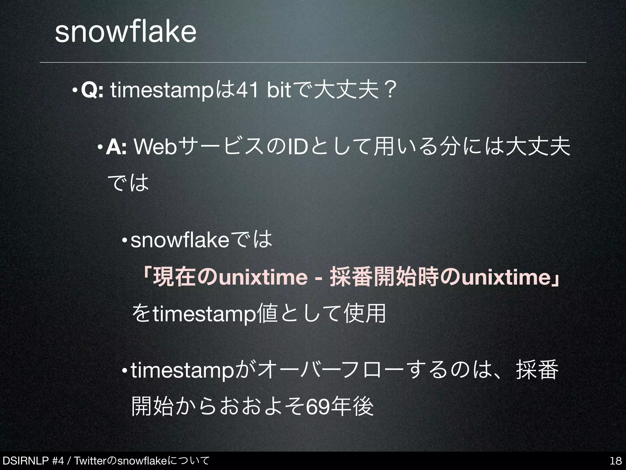 DSIRNLP #4 / Twitterのsnowﬂakeについて
snowﬂake
•Q: timestampは41 bitで大丈夫？
•A: WebサービスのIDとして用いる分には大丈夫
では
•snowﬂakeでは
「現在のunixtime - 採番開始時のunixtime」
をtimestamp値として使用
•timestampがオーバーフローするのは、採番
開始からおおよそ69年後
18
 
