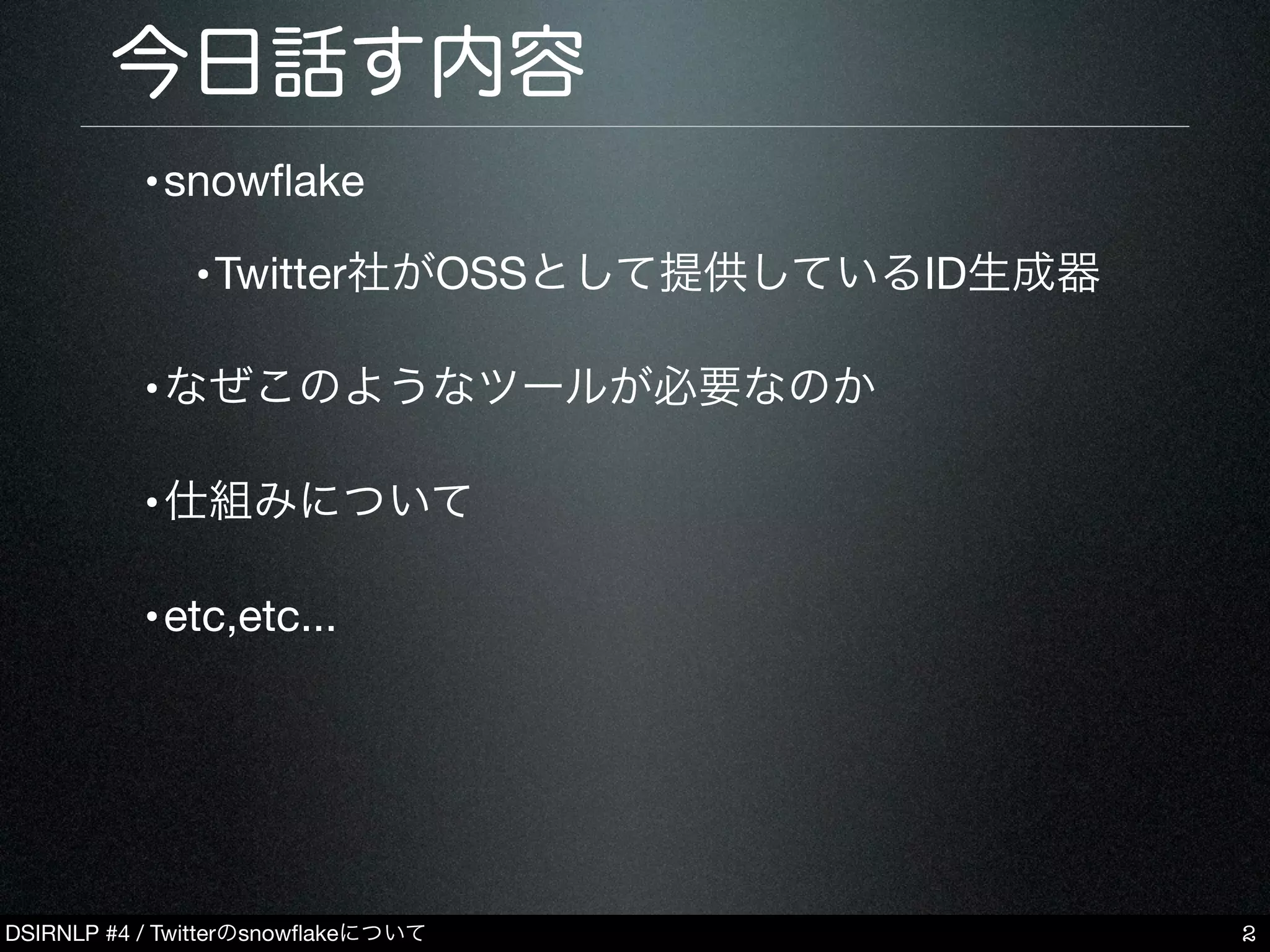 DSIRNLP #4 / Twitterのsnowﬂakeについて
今日話す内容
•snowﬂake
•Twitter社がOSSとして提供しているID生成器
•なぜこのようなツールが必要なのか
•仕組みについて
•etc,etc...
2
 