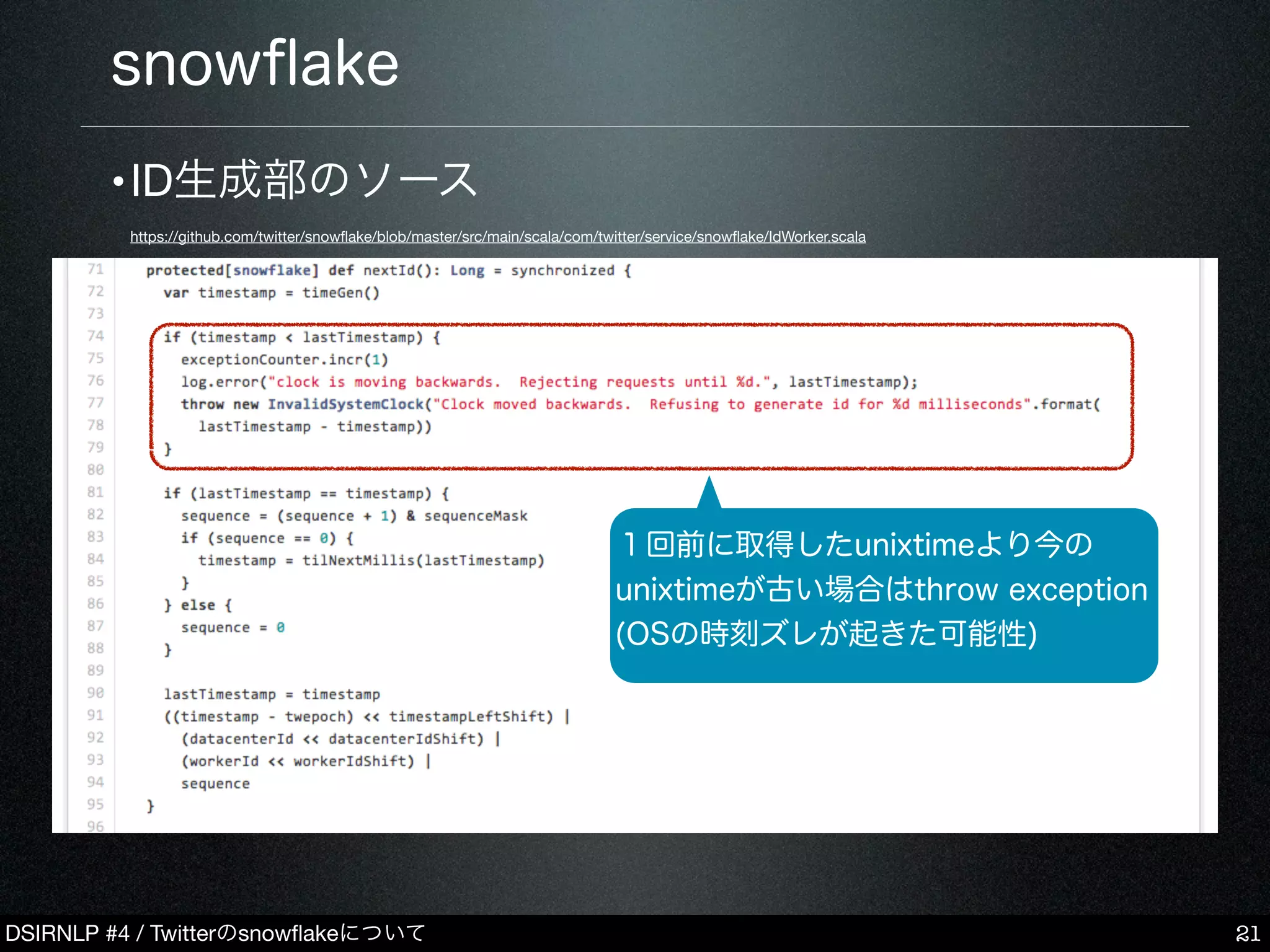 DSIRNLP #4 / Twitterのsnowﬂakeについて
snowﬂake
21
１回前に取得したunixtimeより今の
unixtimeが古い場合はthrow exception
(OSの時刻ズレが起きた可能性)
•ID生成部のソース
https://github.com/twitter/snowﬂake/blob/master/src/main/scala/com/twitter/service/snowﬂake/IdWorker.scala
 