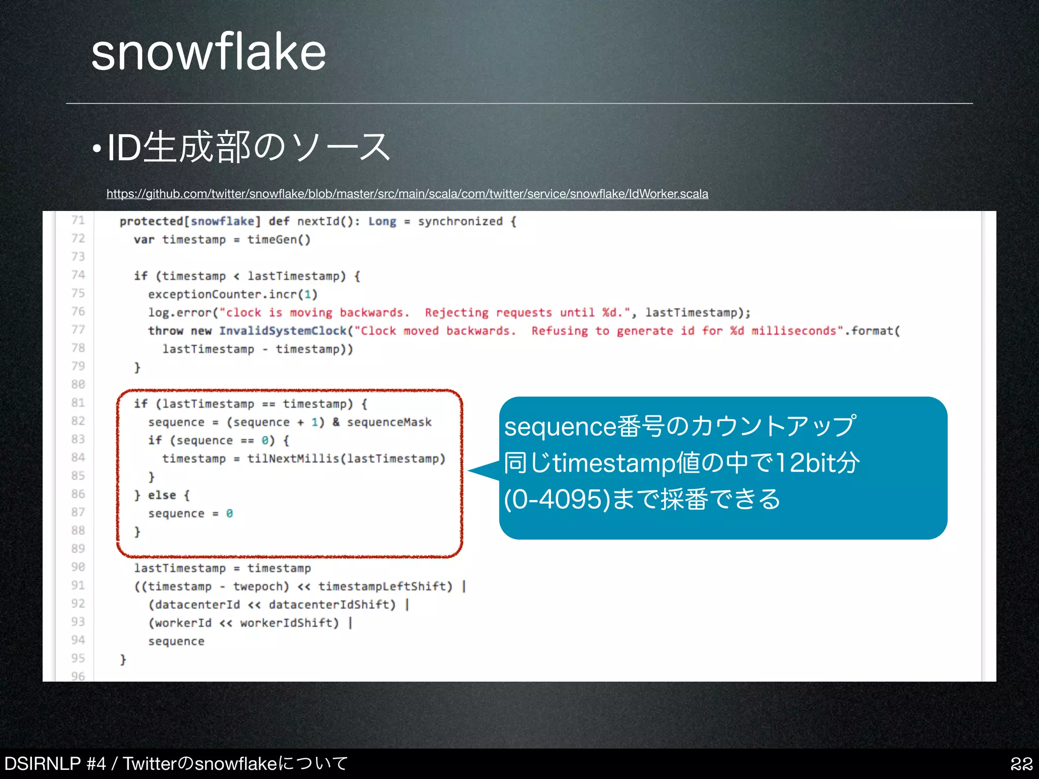 DSIRNLP #4 / Twitterのsnowﬂakeについて
snowﬂake
22
sequence番号のカウントアップ
同じtimestamp値の中で12bit分
(0-4095)まで採番できる
•ID生成部のソース
https://github.com/twitter/snowﬂake/blob/master/src/main/scala/com/twitter/service/snowﬂake/IdWorker.scala
 