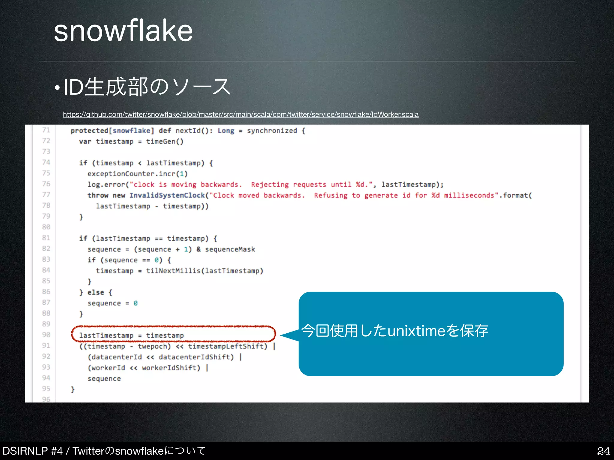DSIRNLP #4 / Twitterのsnowﬂakeについて
snowﬂake
24
今回使用したunixtimeを保存
•ID生成部のソース
https://github.com/twitter/snowﬂake/blob/master/src/main/scala/com/twitter/service/snowﬂake/IdWorker.scala
 