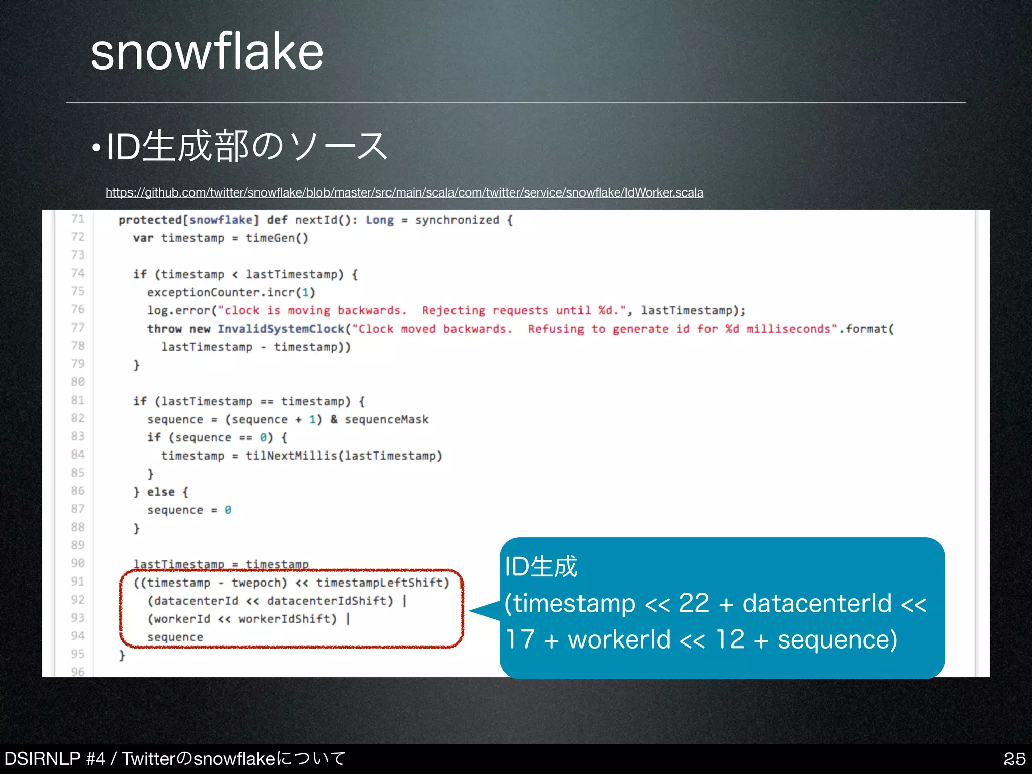 DSIRNLP #4 / Twitterのsnowﬂakeについて
snowﬂake
25
ID生成
(timestamp << 22 + datacenterId <<
17 + workerId << 12 + sequence)
•ID生成部のソース
https://github.com/twitter/snowﬂake/blob/master/src/main/scala/com/twitter/service/snowﬂake/IdWorker.scala
 