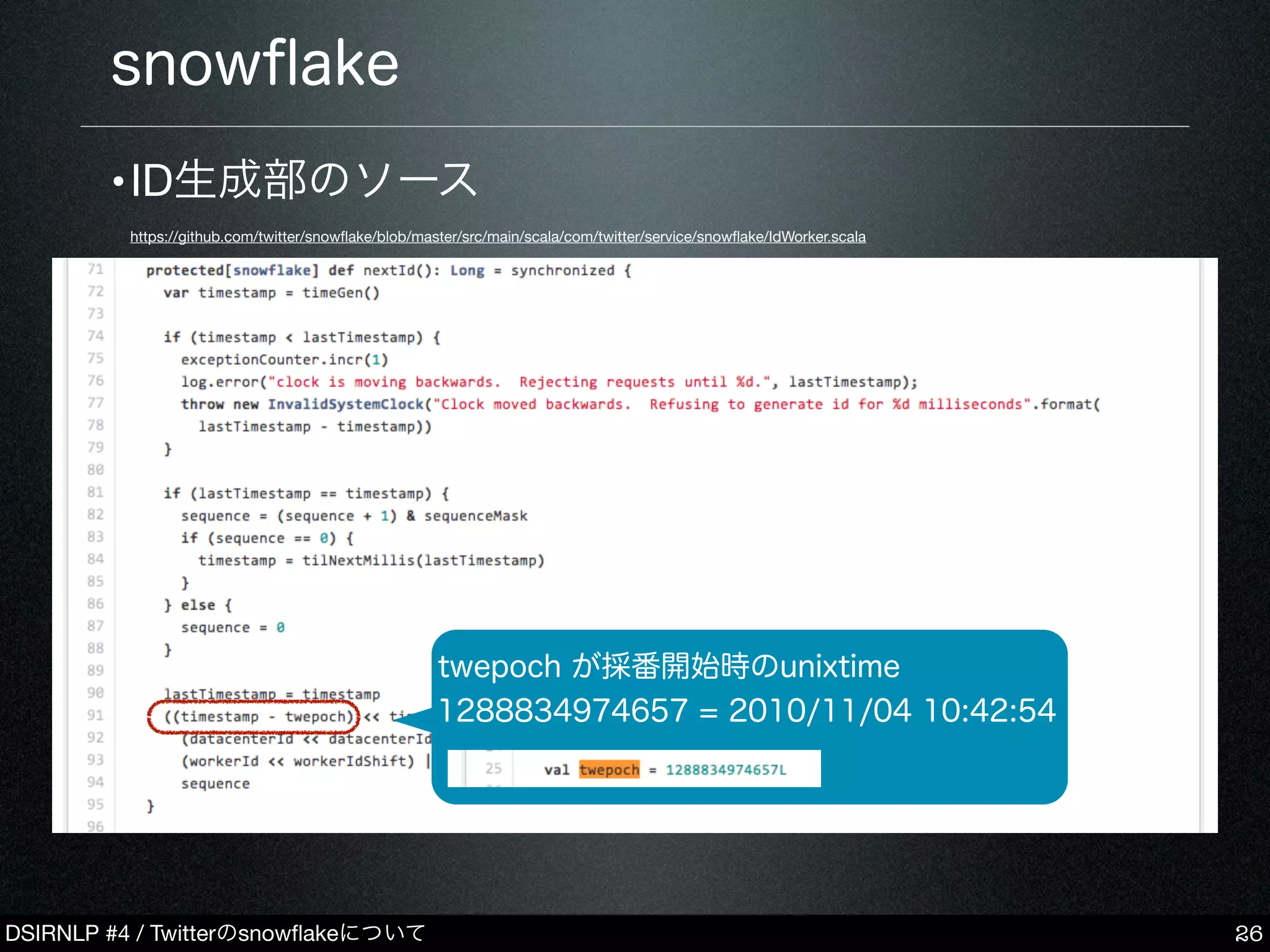 DSIRNLP #4 / Twitterのsnowﬂakeについて
•ID生成部のソース
https://github.com/twitter/snowﬂake/blob/master/src/main/scala/com/twitter/service/snowﬂake/IdWorker.scala
snowﬂake
26
twepoch が採番開始時のunixtime
1288834974657 = 2010/11/04 10:42:54
 