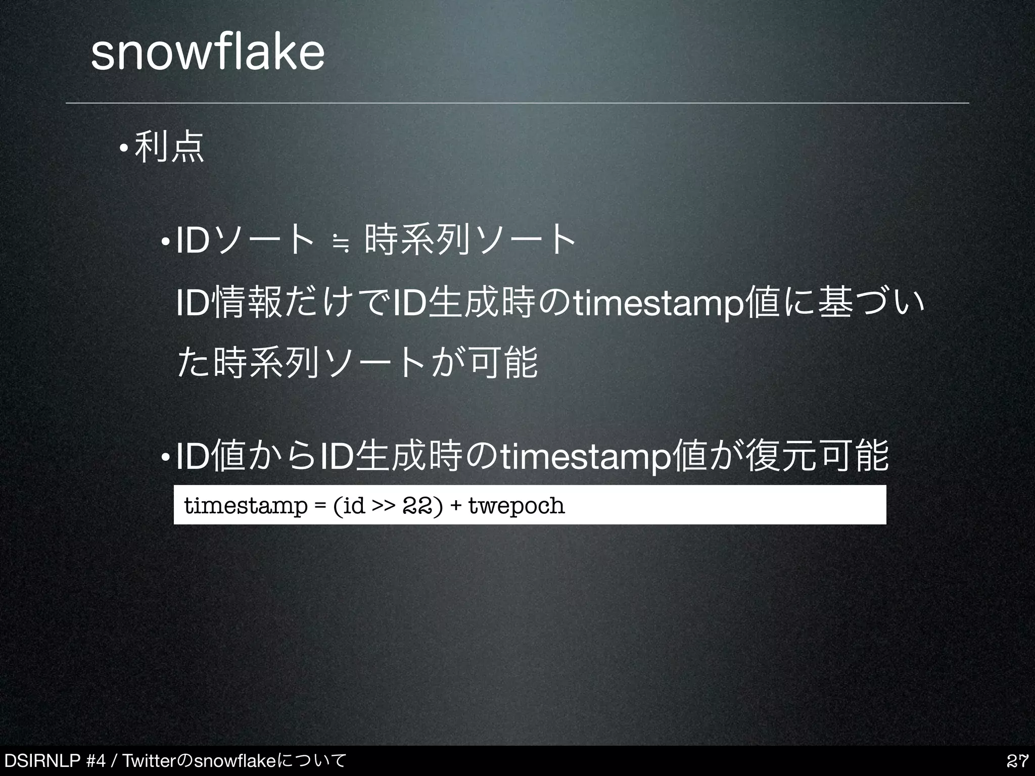 DSIRNLP #4 / Twitterのsnowﬂakeについて
snowﬂake
•利点
•IDソート ≒ 時系列ソート
ID情報だけでID生成時のtimestamp値に基づい
た時系列ソートが可能
•ID値からID生成時のtimestamp値が復元可能
27
timestamp = (id >> 22) + twepoch
 
