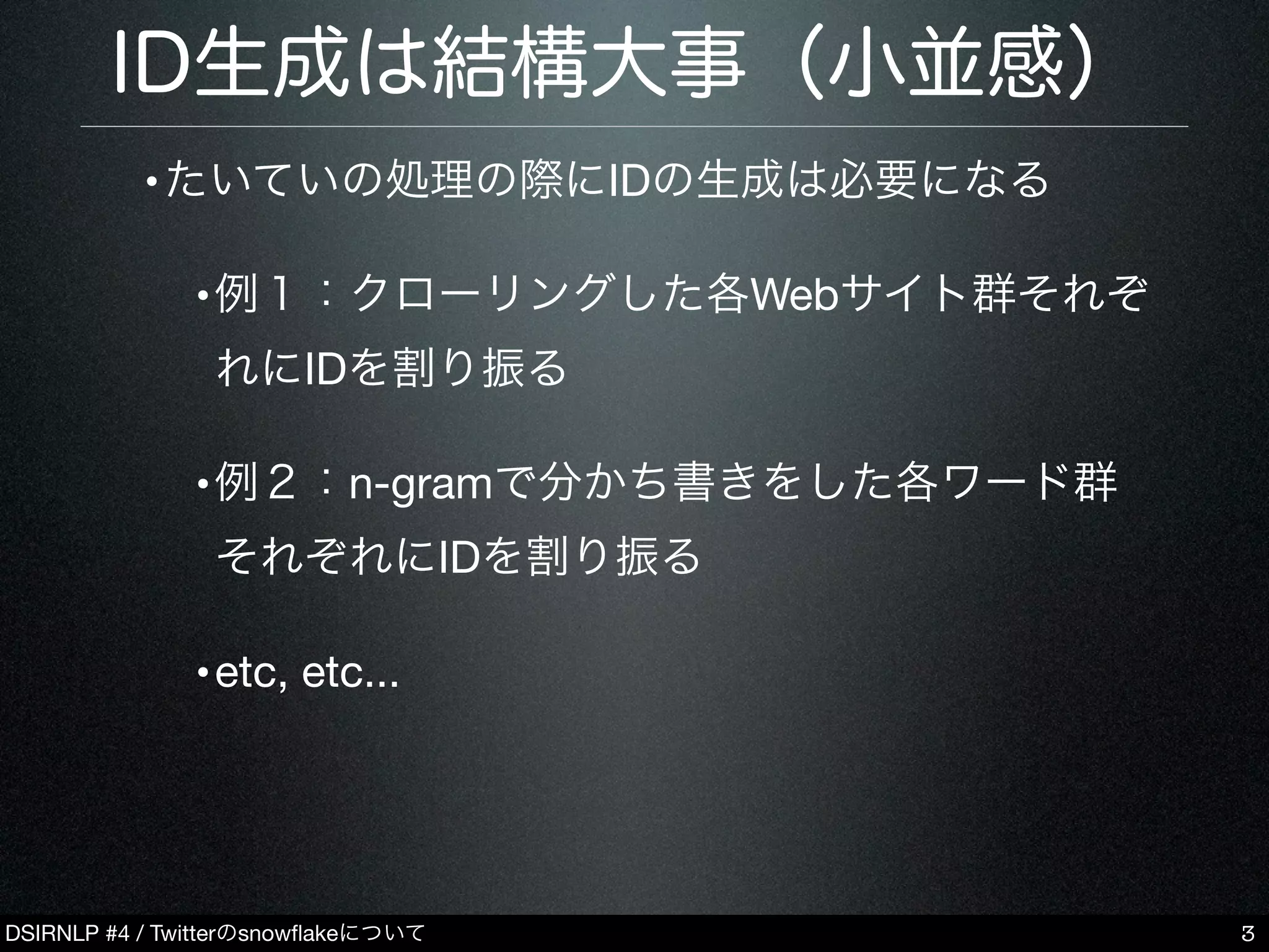 DSIRNLP #4 / Twitterのsnowﬂakeについて
ID生成は結構大事（小並感）
•たいていの処理の際にIDの生成は必要になる
•例１：クローリングした各Webサイト群それぞ
れにIDを割り振る
•例２：n-gramで分かち書きをした各ワード群
それぞれにIDを割り振る
•etc, etc...
3
 