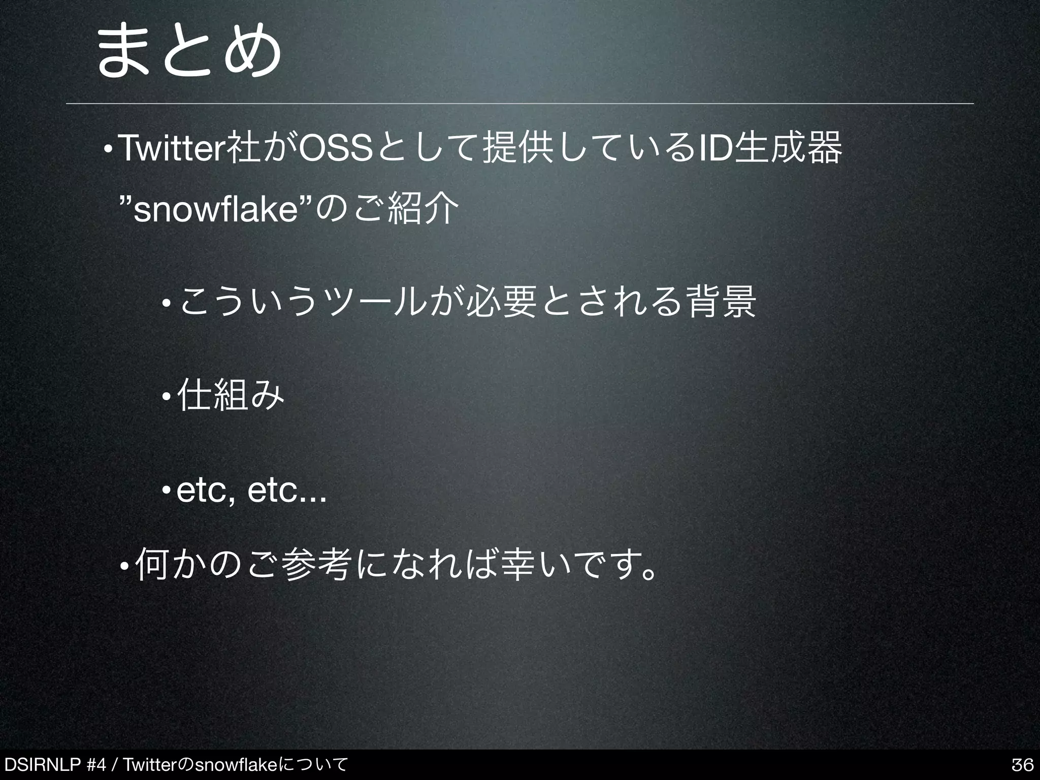 DSIRNLP #4 / Twitterのsnowﬂakeについて
•Twitter社がOSSとして提供しているID生成器
”snowﬂake”のご紹介
•こういうツールが必要とされる背景
•仕組み
•etc, etc...
•何かのご参考になれば幸いです。
まとめ
36
 