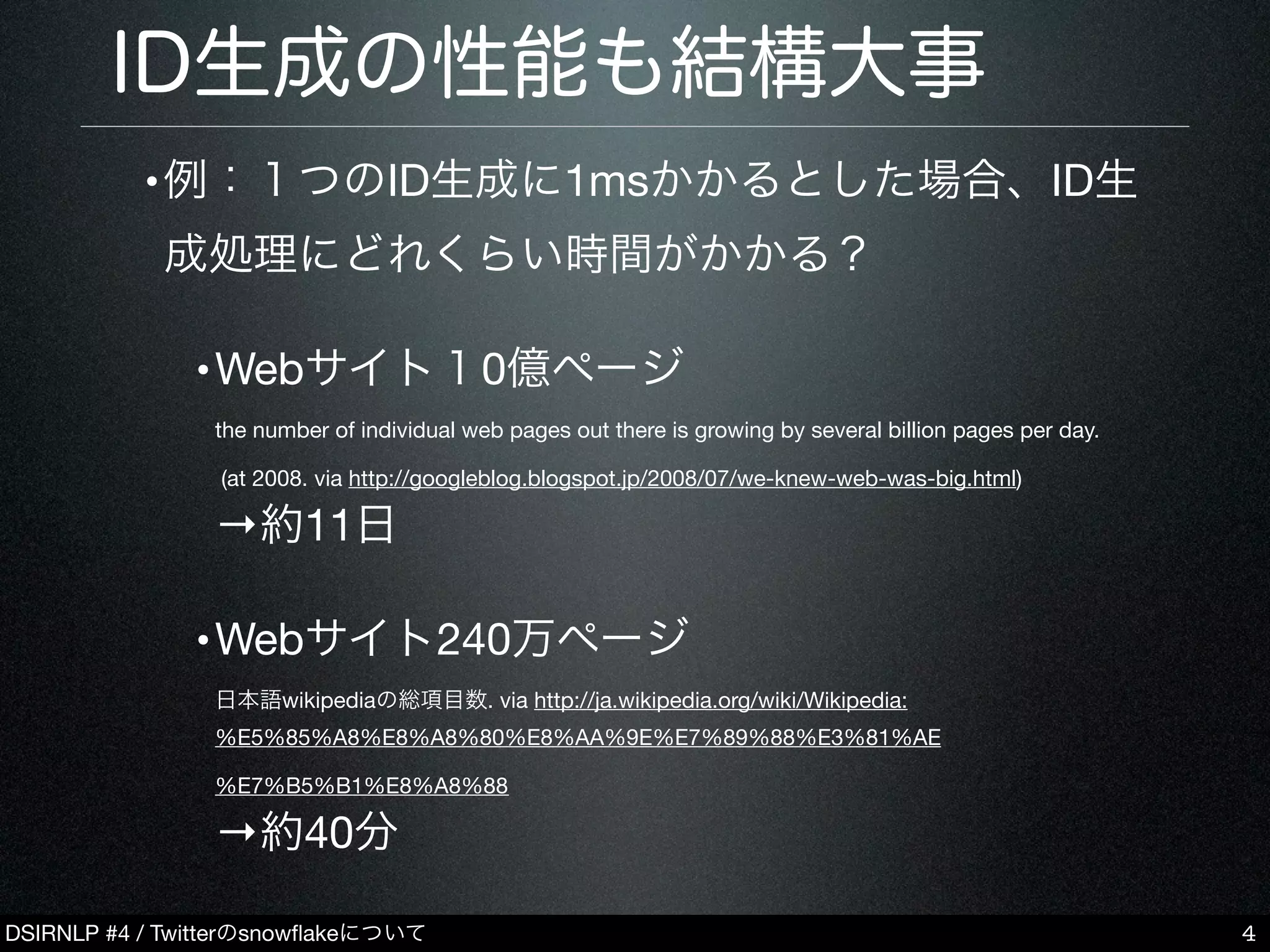 DSIRNLP #4 / Twitterのsnowﬂakeについて
ID生成の性能も結構大事
•例：１つのID生成に1msかかるとした場合、ID生
成処理にどれくらい時間がかかる？
•Webサイト１0億ページ
the number of individual web pages out there is growing by several billion pages per day.
(at 2008. via http://googleblog.blogspot.jp/2008/07/we-knew-web-was-big.html)
→約11日
•Webサイト240万ページ
日本語wikipediaの総項目数. via http://ja.wikipedia.org/wiki/Wikipedia:
%E5%85%A8%E8%A8%80%E8%AA%9E%E7%89%88%E3%81%AE
%E7%B5%B1%E8%A8%88
→約40分
4
 
