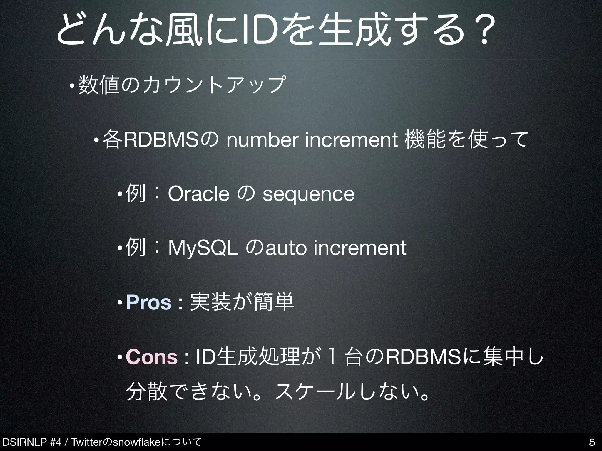 DSIRNLP #4 / Twitterのsnowﬂakeについて
どんな風にIDを生成する？
•数値のカウントアップ
•各RDBMSの number increment 機能を使って
•例：Oracle の sequence
•例：MySQL のauto increment
•Pros : 実装が簡単
•Cons : ID生成処理が１台のRDBMSに集中し
分散できない。スケールしない。
5
 