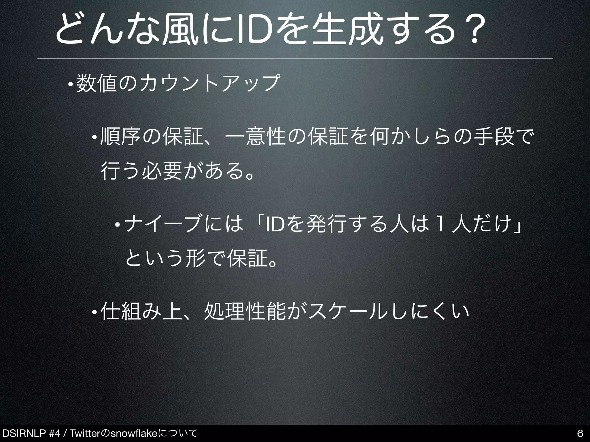 DSIRNLP #4 / Twitterのsnowﬂakeについて
どんな風にIDを生成する？
•数値のカウントアップ
•順序の保証、一意性の保証を何かしらの手段で
行う必要がある。
•ナイーブには「IDを発行する人は１人だけ」
という形で保証。
•仕組み上、処理性能がスケールしにくい
6
 