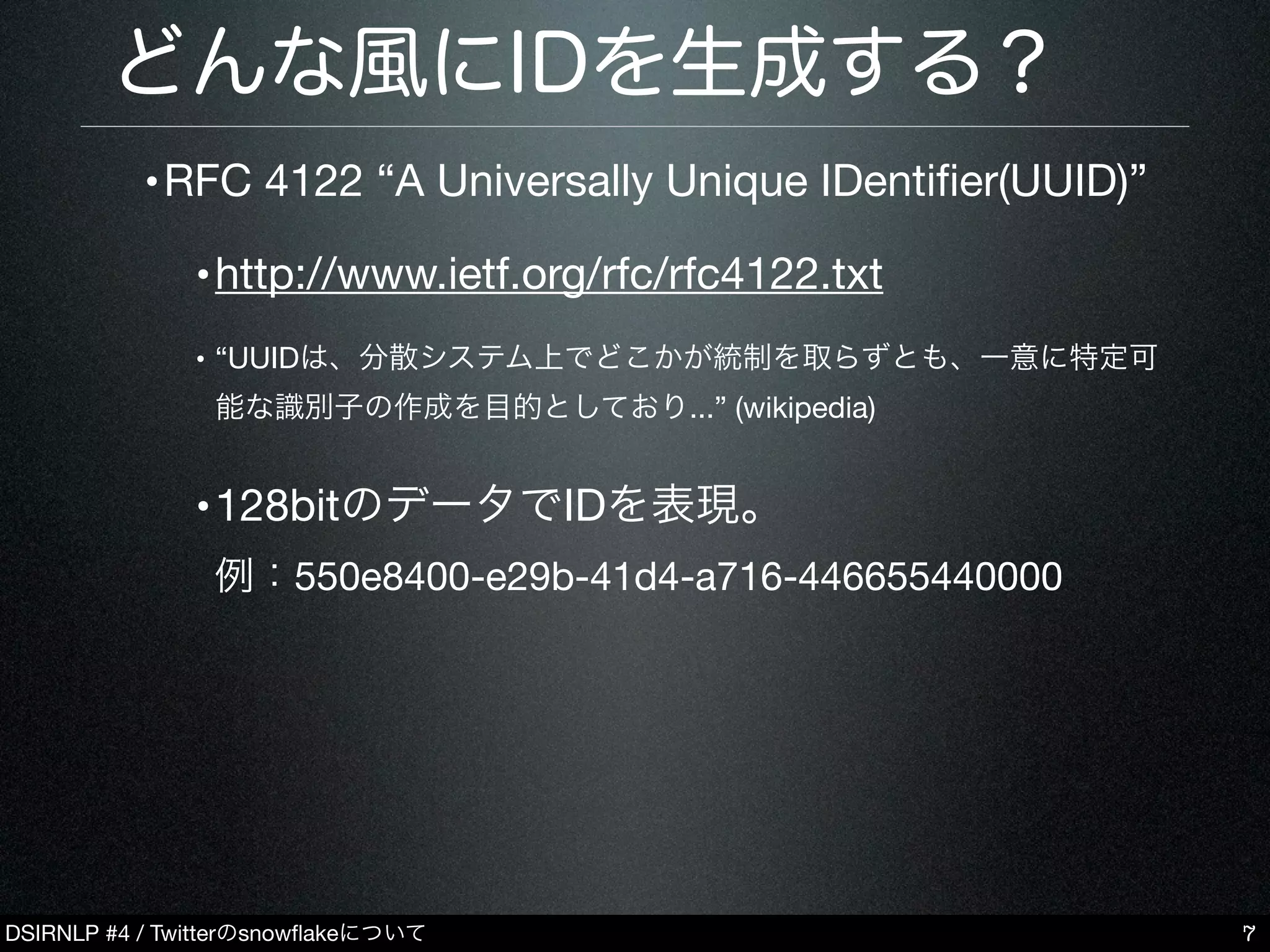 DSIRNLP #4 / Twitterのsnowﬂakeについて
どんな風にIDを生成する？
•RFC 4122 “A Universally Unique IDentiﬁer(UUID)”
•http://www.ietf.org/rfc/rfc4122.txt
• “UUIDは、分散システム上でどこかが統制を取らずとも、一意に特定可
能な識別子の作成を目的としており...” (wikipedia)
•128bitのデータでIDを表現。
例：550e8400-e29b-41d4-a716-446655440000
7
 