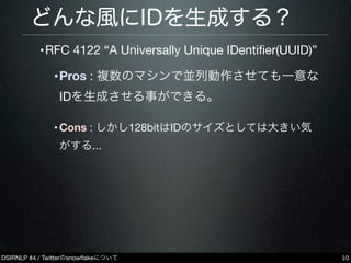 DSIRNLP #4 / Twitterのsnowﬂakeについて
どんな風にIDを生成する？
•RFC 4122 “A Universally Unique IDentiﬁer(UUID)”
•Pros : 複数のマシンで並列動作させても一意な
IDを生成させる事ができる。
•Cons : しかし128bitはIDのサイズとしては大きい気
がする...
10
 