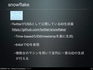 DSIRNLP #4 / Twitterのsnowﬂakeについて
snowﬂake
•
•TwitterがOSSとして公開しているID生成器
https://github.com/twitter/snowﬂake/
•Time-basedなID(timestampを基に生成)
•64bitでIDを表現
•複数台のマシンを用いて並列に一意なIDの生成
が行える
13
 