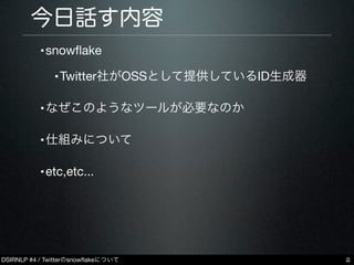 DSIRNLP #4 / Twitterのsnowﬂakeについて
今日話す内容
•snowﬂake
•Twitter社がOSSとして提供しているID生成器
•なぜこのようなツールが必要なのか
•仕組みについて
•etc,etc...
2
 