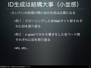 DSIRNLP #4 / Twitterのsnowﬂakeについて
ID生成は結構大事（小並感）
•たいていの処理の際にIDの生成は必要になる
•例１：クローリングした各Webサイト群それぞ
れにIDを割り振る
•例２：n-gramで分かち書き...