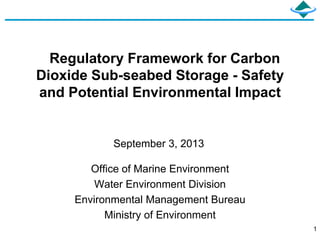 1
Regulatory Framework for Carbon
Dioxide Sub-seabed Storage - Safety
and Potential Environmental Impact
Office of Marine Environment
Water Environment Division
Environmental Management Bureau
Ministry of Environment
September 3, 2013
 