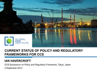 CURRENT STATUS OF POLICY AND REGULATORY
FRAMEWORKS FOR CCS
IAN HAVERCROFT
CCS Symposium on Policy and Regulatory Framework, Tokyo, Japan
3 September 2013
 