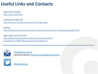 Useful Links and Contacts
Open Data Catalog
http://dati.trentino.it
Institutional Web site
http://www.innovazione.provincia.tn.it/opendata
Policies
http://www.innovazione.provincia.tn.it/documentazione/in_trentino/pagina182.html
Open Data course for PAT
http://www.innovazione.provincia.tn.it/contenuti.php?
t=opendata_tab&id=5&preview_only=yes&lang=1

info@dati.trentino.it
Lorenzino Vaccari: lorenzino.vaccari@provincia.tn.it

@datitrentinoit

 