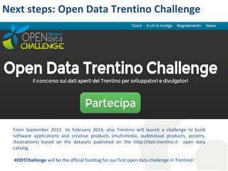 Next steps: Open Data Trentino Challenge

From September 2013 to February 2014, also Trentino will launch a challenge to build
software applications and creative products (multimedia, audiovisual products, posters,
illustrations) based on the datasets published on the http://dati.trentino.it open data
catalog.
#ODTChallenge will be the official hashtag for our first open data challenge in Trentino!

 