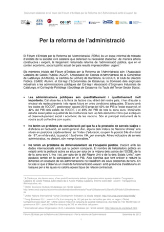 Document elaborat en el marc del Fòrum d’Entitats per la Reforma de l’Administració amb el suport de:
Fòrum d’Entitats per la Reforma de l’Administració · Per la reforma de l’administració Setembre de 2013
1
Per la reforma de l’administració
El Fòrum d’Entitats per la Reforma de l’Administració (FERA) és un espai informal de trobada
d’entitats de la societat civil catalana que defensen la necessitat d’abordar, de manera alhora
constructiva i exigent, la llargament reclamada reforma de l’administració pública, que en el
context econòmic, social i polític actual del país resulta imprescindible i urgent.
1
Els membres inicials del Fòrum d’Entitats per la Reforma de l’Administració són: l’Associació
Catalana de Gestió Pública (ACGP), l’Associació de Tècnics d’Administració de la Generalitat
de Catalunya (ATAGEC), la Cambra de Comerç de Barcelona, la CECOT, el Club de Direcció
Pública ESADE Alumni, el Col·legi d’Economistes de Catalunya, la Comissió dels enginyers
industrials a les administracions públiques del Col·legi i Associació d’Enginyers Industrials de
Catalunya, el Col·legi de Politòlegs i Sociòlegs de Catalunya i la Taula del Tercer Sector Social.
• Les administracions públiques són quantitativament i qualitativament molt
importants. Cal situar-les a la llista de factors clau d’èxit del nostre país, i han d’ajudar a
encarar els reptes presents i els reptes futurs en unes condicions adequades. D’acord amb
les dades de l’OCDE
2
, gestionaran aquest 2013 prop del 42% del PIB a l’estat espanyol, el
42% del PIB dels estats de l’OCDE, i el 49% del PIB de tota la zona euro. Importants
estudis assenyalen la qualitat de les institucions com un dels elements crítics que expliquen
el desenvolupament social i econòmic de les nacions. Són el principal instrument de la
nostra acció col·lectiva com a país.
• No tenim un problema de consideració pel que fa a la prestació de serveis bàsics o
d’eficàcia en l’actuació, en sentit general. Així, alguns dels índexs de Nacions Unides
3
ens
situen en posicions capdavanteres: en l’índex d’educació, ocupem la posició 24a d’un total
de 187; en el de salut, la posició 12a d’entre 194, per exemple. Altres indicadors de serveis
administratius, no obstant, són menys favorables.
4
• No tenim un problema de dimensionament en l’ocupació pública, d’acord amb les
dades internacionals amb què la podem comparar. El nombre de treballadors públics en
relació amb la població activa se situa per sota de la mitjana dels països de l’OCDE, de la
de la zona euro i, fins i tot, per sota de la del Regne Unit o de la dels Estats Units
5
, com
passava també en la participació en el PIB. Això significa que fent créixer o reduint la
dimensió en ocupació de les administracions no resoldrem els seus problemes de fons. En
tot cas sí que s’observa un nivell de funcionarització elevat i amb presència d’estatutaris en
tasques per a les quals no caldria aquest tipus de relació contractual.
1
A Catalunya, els darrers anys, s'han produït nombrosos debats i propostes sobre aquesta matèria: Congressos
Catalans de Gestió Pública, Llibre Blanc de la Funció Pública Catalana, Informe sobre Bon Govern i Transparència
Administrativa, etc.
2
OECD Economic Outlook 92 database (en l’àmbit estatal):
http://www.oecd.org/eco/economicoutlookanalysisandforecasts/Fiscal%20balances%20and%20Public%20Indebteness.
xls
3
United Nations International Human Development Indicators (a escala estatal): http://hdr.undp.org/en/data/trends/
4
Doing Business 2011: posició 147a d’un rànquing de 183 pel que fa a la facilitat per obrir un negoci; Global
Competitiveness report 2011-2012: posició 49a en el rànquing de qualitat institucional, d’un total de 142. World index of
governance 2011: posició 39a d’un rànquing de 212 en efectivitat del govern.
5
International Labour Organisation (ILO), Laboralista Database (en l’àmbit estatal): http://laborsta.ilo.org/default.html
 