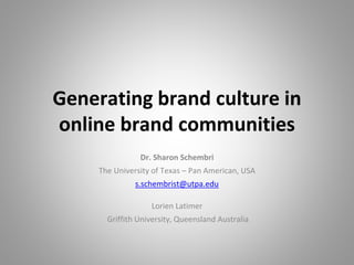 Generating brand culture in
online brand communities
Dr. Sharon Schembri
The University of Texas – Pan American, USA
s.schembrist@utpa.edu
Lorien Latimer
Griffith University, Queensland Australia
 