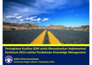Peningkatan Kualitas SDM untuk Menyukseskan Implementasi
Kurikulum 2013 melalui Pendekatan Knowledge Management
Aulia Prima Kurniawan
Universitas Negeri Jakarta, 4 September 2013
 