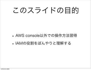 このスライドの目的
•AWS console以外での操作方法習得
•IAMの役割をぼんやりと理解する
13年9月4日水曜日
 