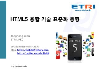 HTML5 융합 기술 표준화 동향
Jonghong Jeon
ETRI, PEC
Email: hollobit@etri.re.kr
Blog: http://mobile2.tistory.com
http://twitter.com/hollobit
http://www.etri.re.kr
 