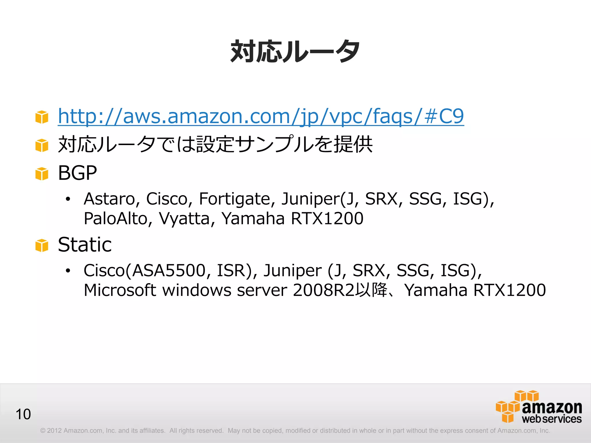 © 2012 Amazon.com, Inc. and its affiliates. All rights reserved. May not be copied, modified or distributed in whole or in part without the express consent of Amazon.com, Inc.
10
対応ルータ
http://aws.amazon.com/jp/vpc/faqs/#C9
対応ルータでは設定サンプルを提供
BGP
• Astaro, Cisco, Fortigate, Juniper(J, SRX, SSG, ISG),
PaloAlto, Vyatta, Yamaha RTX1200
Static
• Cisco(ASA5500, ISR), Juniper (J, SRX, SSG, ISG),
Microsoft windows server 2008R2以降、Yamaha RTX1200
 