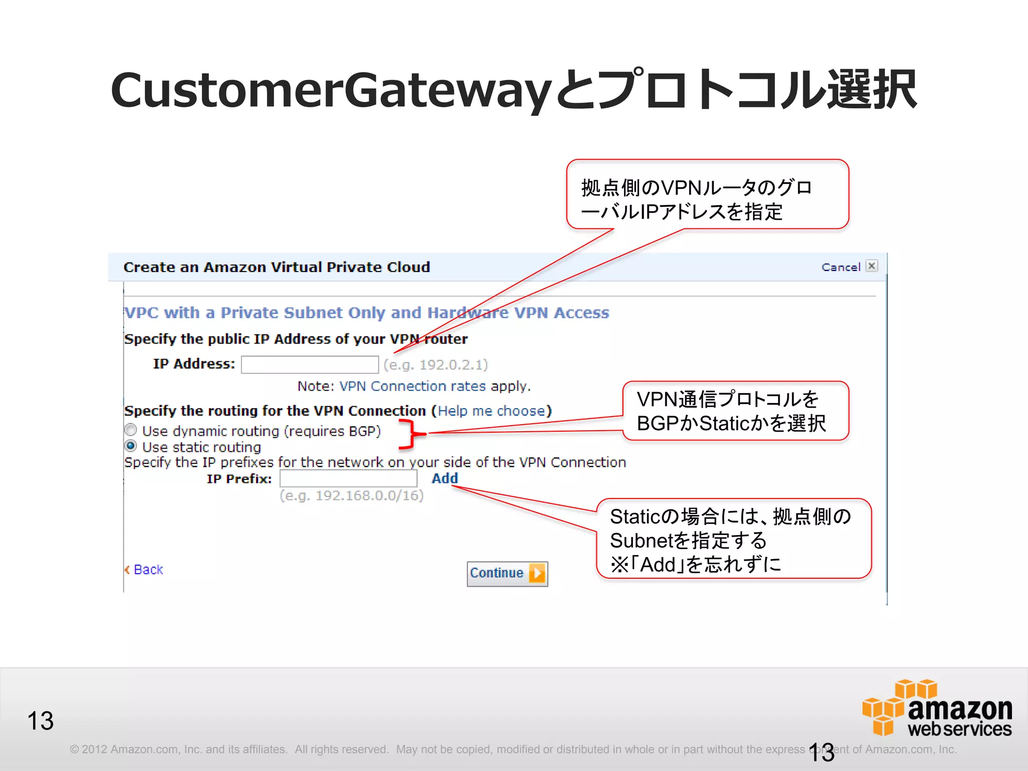 © 2012 Amazon.com, Inc. and its affiliates. All rights reserved. May not be copied, modified or distributed in whole or in part without the express consent of Amazon.com, Inc.
13
CustomerGatewayとプロトコル選択
13
拠点側のVPNルータのグロ
ーバルIPアドレスを指定
VPN通信プロトコルを
BGPかStaticかを選択
Staticの場合には、拠点側の
Subnetを指定する
※「Add」を忘れずに
 