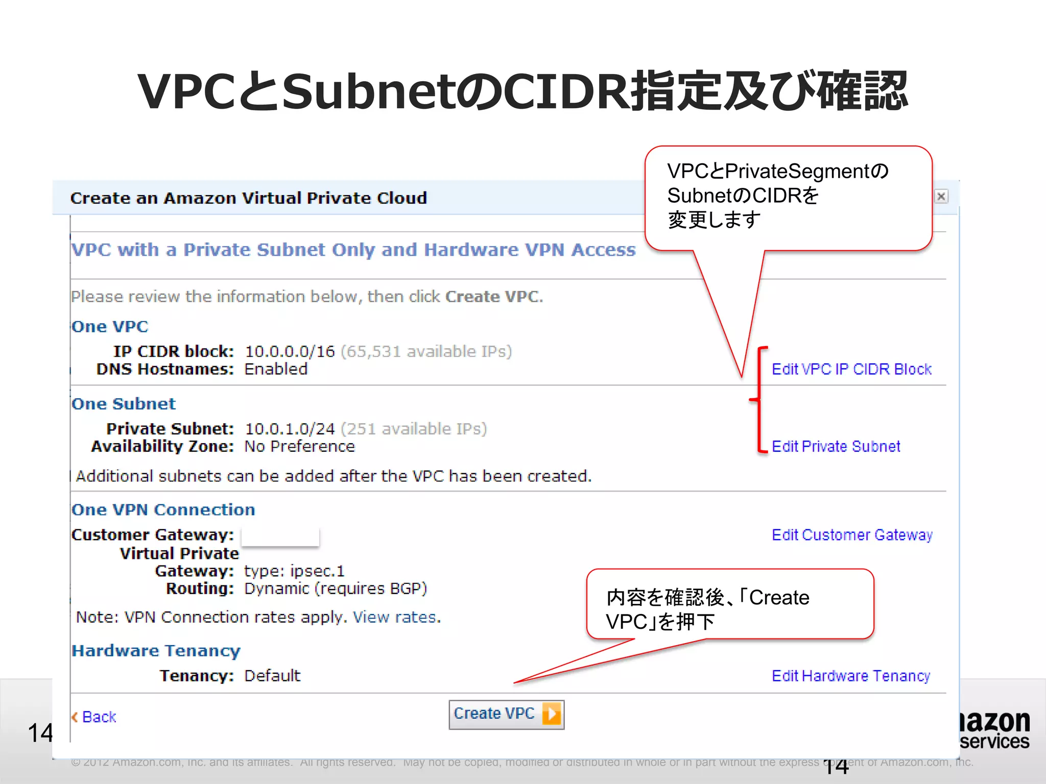 © 2012 Amazon.com, Inc. and its affiliates. All rights reserved. May not be copied, modified or distributed in whole or in part without the express consent of Amazon.com, Inc.
14
VPCとSubnetのCIDR指定及び確認
14
VPCとPrivateSegmentの
SubnetのCIDRを
変更します
内容内容を確認後、「Create
VPC」を押下
 