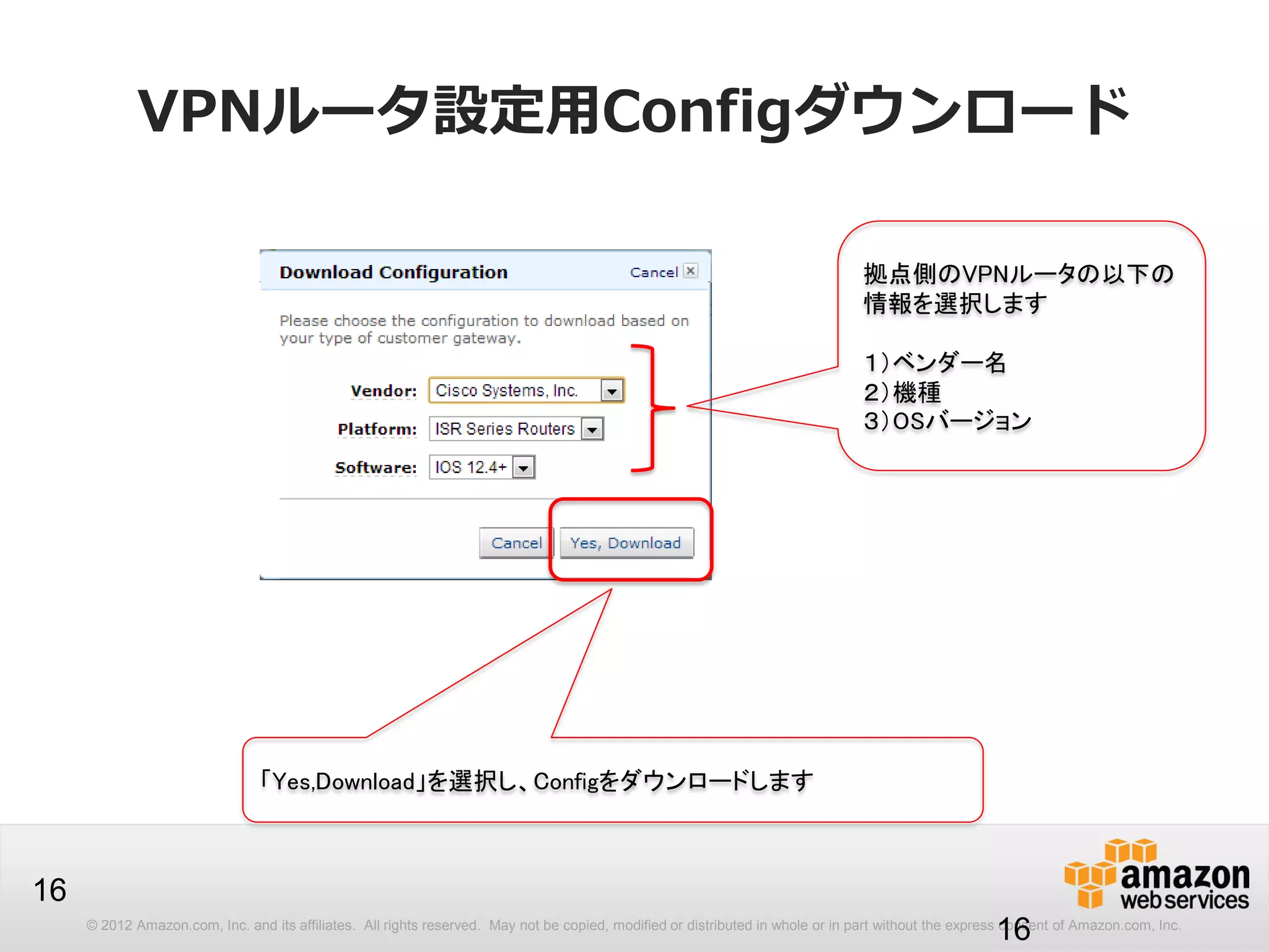 © 2012 Amazon.com, Inc. and its affiliates. All rights reserved. May not be copied, modified or distributed in whole or in part without the express consent of Amazon.com, Inc.
16
VPNルータ設定用Configダウンロード
16
拠点側のVPNルータの以下の
情報を選択します
１）ベンダー名
２）機種
３）OSバージョン
「Yes,Download」を選択し、Configをダウンロードします
 