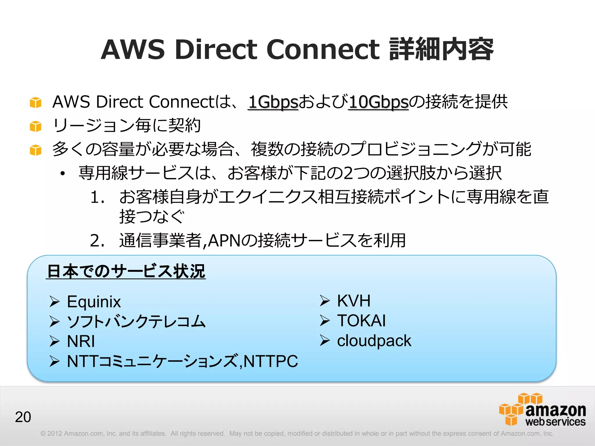 © 2012 Amazon.com, Inc. and its affiliates. All rights reserved. May not be copied, modified or distributed in whole or in part without the express consent of Amazon.com, Inc.
20
AWS Direct Connect 詳細内容
AWS Direct Connectは、1Gbpsおよび10Gbpsの接続を提供
リージョン毎に契約
多くの容量が必要な場合、複数の接続のプロビジョニングが可能
• 専用線サービスは、お客様が下記の2つの選択肢から選択
1. お客様自身がエクイニクス相互接続ポイントに専用線を直
接つなぐ
2. 通信事業者,APNの接続サービスを利用
 Equinix
 ソフトバンクテレコム
 NRI
 NTTコミュニケーションズ,NTTPC
日本でのサービス状況
 KVH
 TOKAI
 cloudpack
 