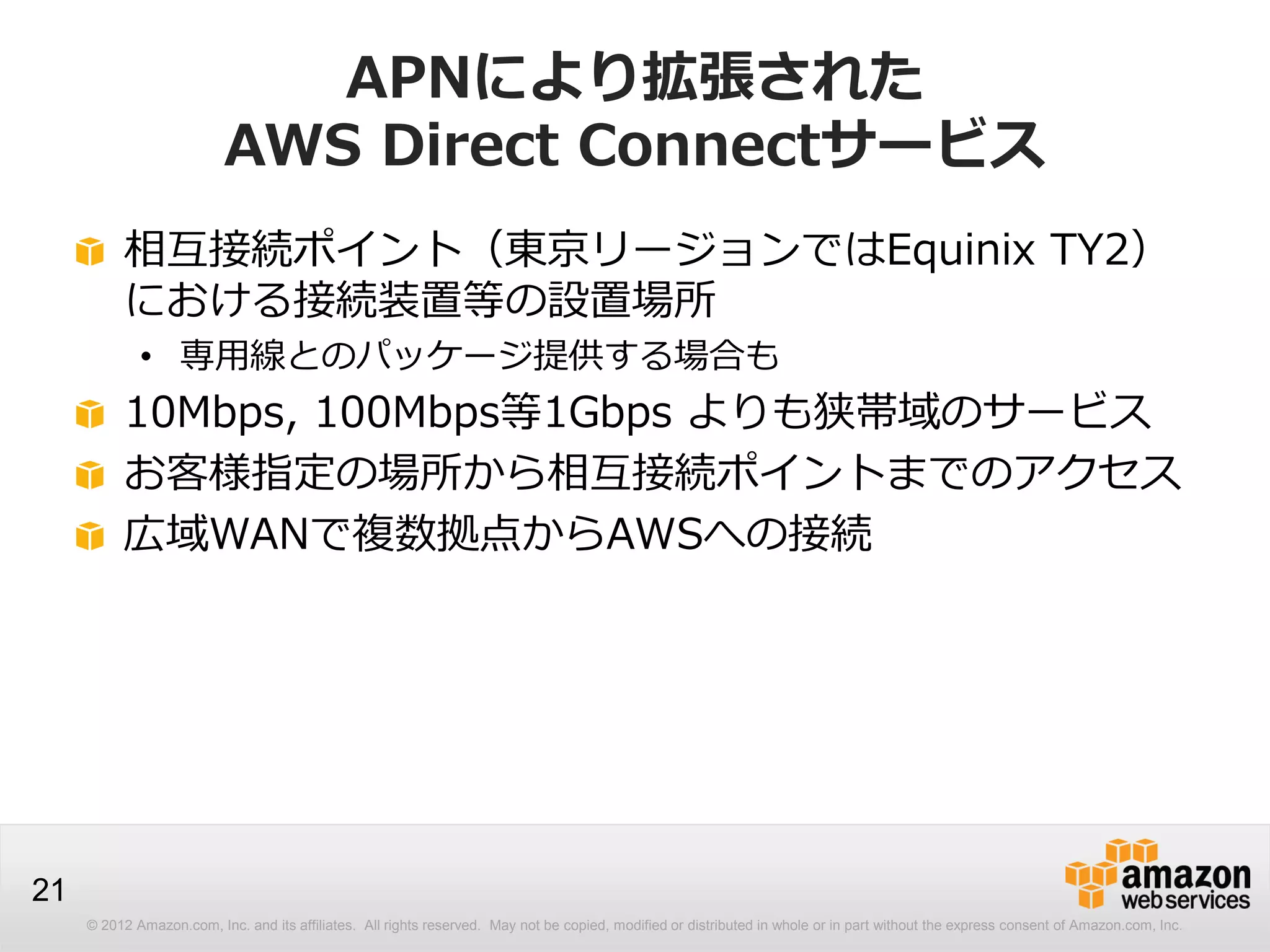 © 2012 Amazon.com, Inc. and its affiliates. All rights reserved. May not be copied, modified or distributed in whole or in part without the express consent of Amazon.com, Inc.
21
APNにより拡張された
AWS Direct Connectサービス
相互接続ポイント（東京リージョンではEquinix TY2）
における接続装置等の設置場所
• 専用線とのパッケージ提供する場合も
10Mbps, 100Mbps等1Gbps よりも狭帯域のサービス
お客様指定の場所から相互接続ポイントまでのアクセス
広域WANで複数拠点からAWSへの接続
 