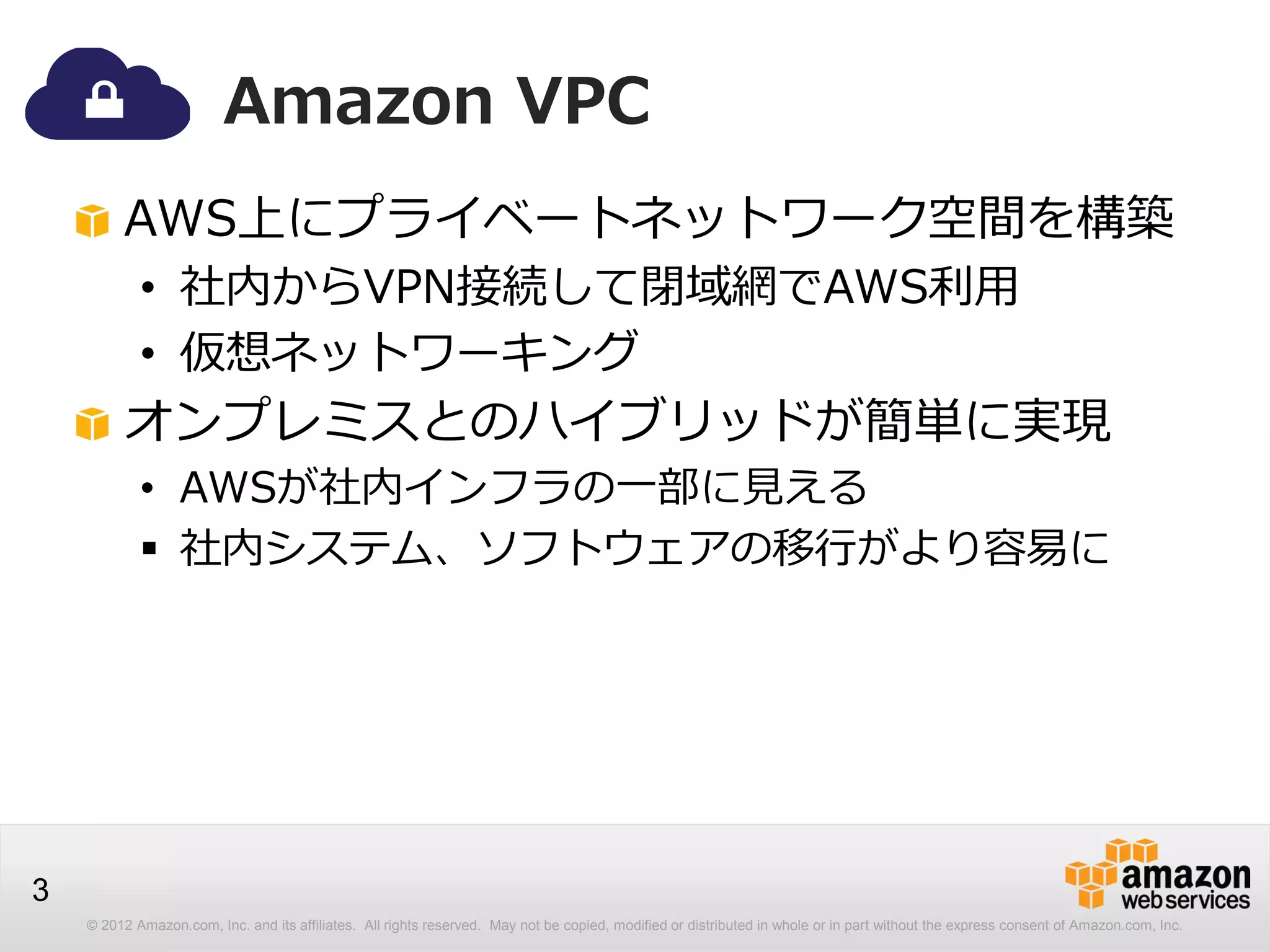 © 2012 Amazon.com, Inc. and its affiliates. All rights reserved. May not be copied, modified or distributed in whole or in part without the express consent of Amazon.com, Inc.
3
Amazon VPC
AWS上にプライベートネットワーク空間を構築
• 社内からVPN接続して閉域網でAWS利用
• 仮想ネットワーキング
オンプレミスとのハイブリッドが簡単に実現
• AWSが社内インフラの一部に見える
 社内システム、ソフトウェアの移行がより容易に
 