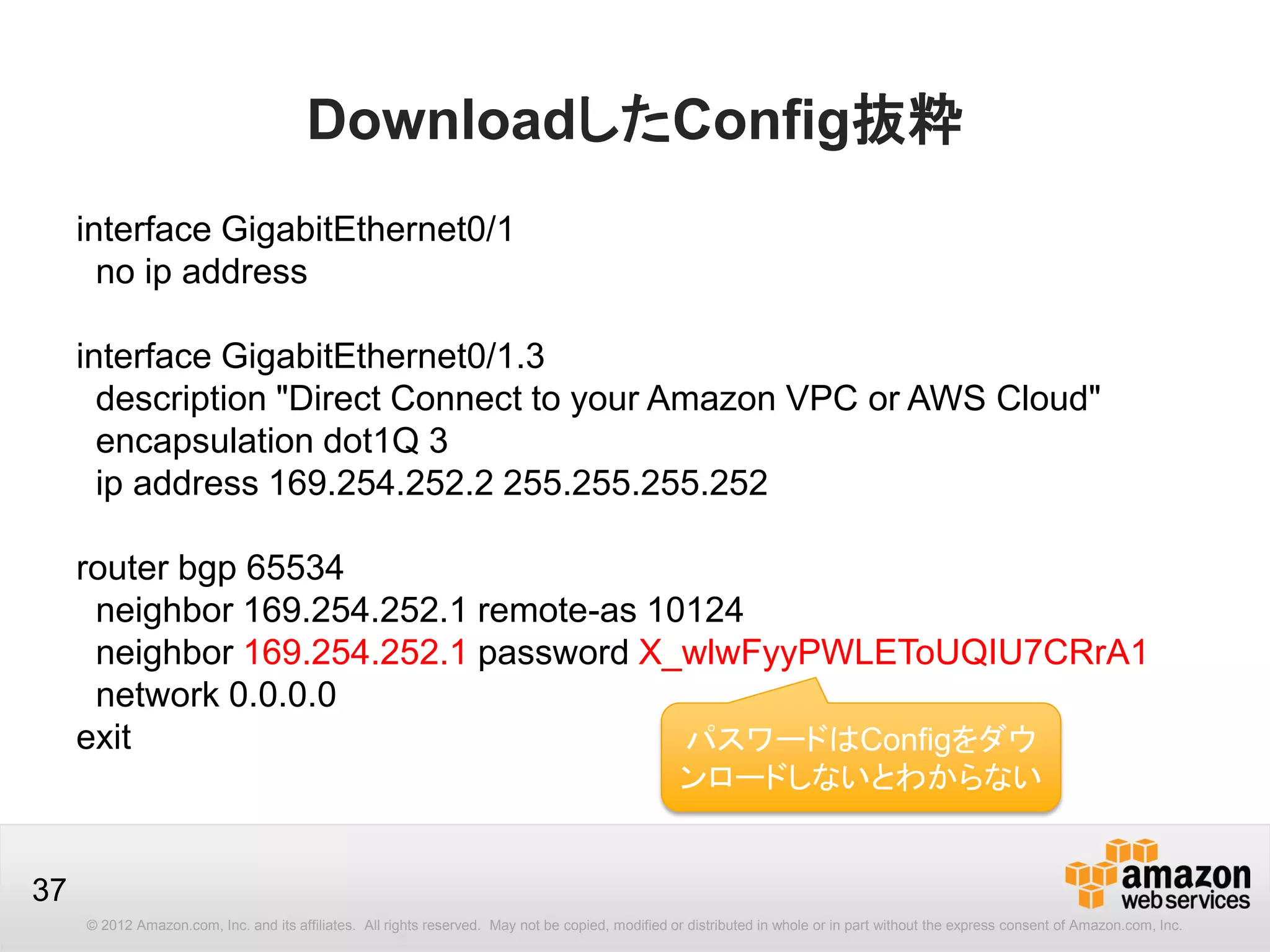 © 2012 Amazon.com, Inc. and its affiliates. All rights reserved. May not be copied, modified or distributed in whole or in part without the express consent of Amazon.com, Inc.
37
DownloadしたConfig抜粋
interface GigabitEthernet0/1
no ip address
interface GigabitEthernet0/1.3
description "Direct Connect to your Amazon VPC or AWS Cloud"
encapsulation dot1Q 3
ip address 169.254.252.2 255.255.255.252
router bgp 65534
neighbor 169.254.252.1 remote-as 10124
neighbor 169.254.252.1 password X_wlwFyyPWLEToUQIU7CRrA1
network 0.0.0.0
exit パスワードはConfigをダウ
ンロードしないとわからない
 