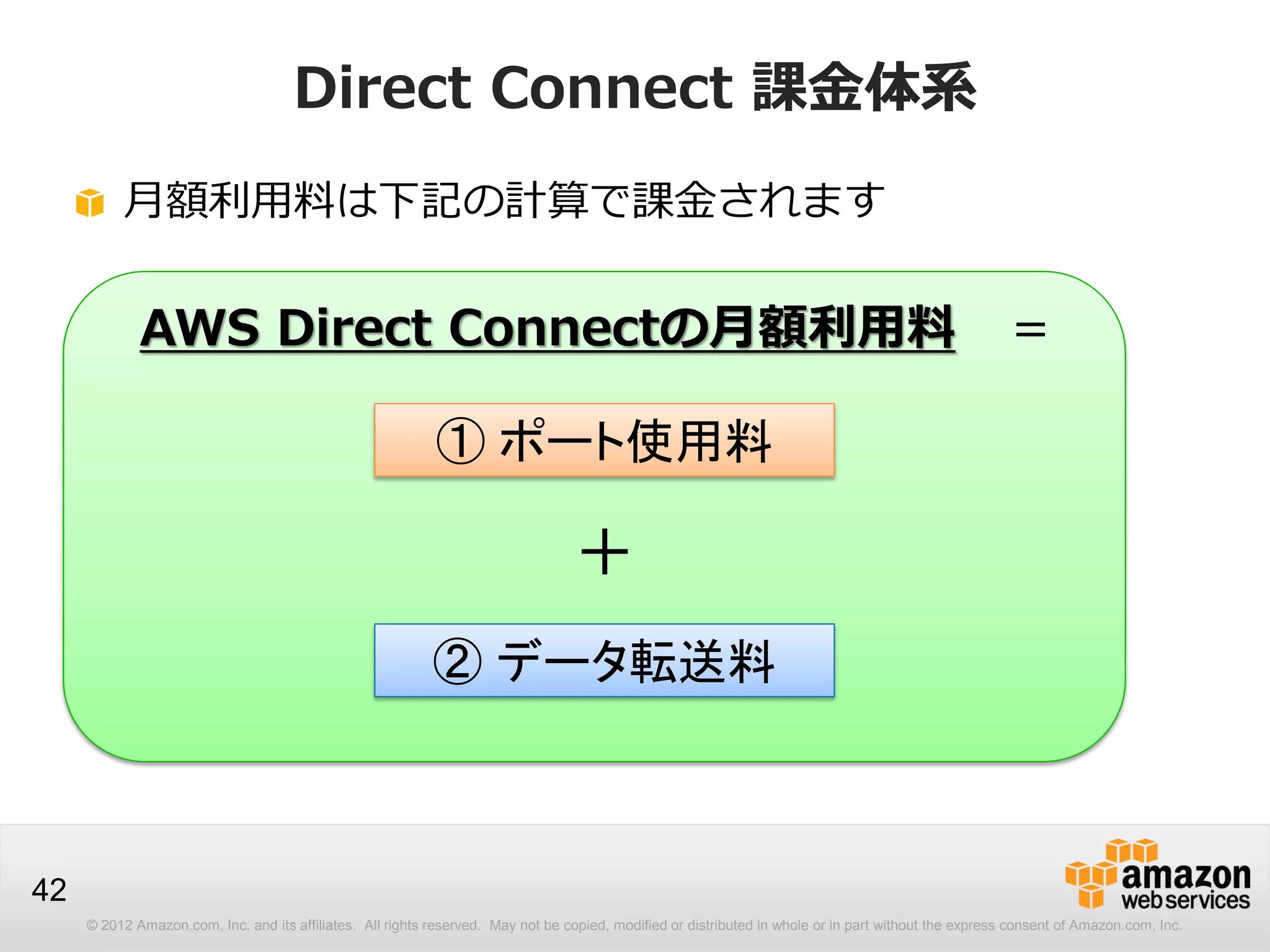 © 2012 Amazon.com, Inc. and its affiliates. All rights reserved. May not be copied, modified or distributed in whole or in part without the express consent of Amazon.com, Inc.
42
Direct Connect 課金体系
月額利用料は下記の計算で課金されます
AWS Direct Connectの月額利用料 ＝
① ポート使用料
＋
② データ転送料
 