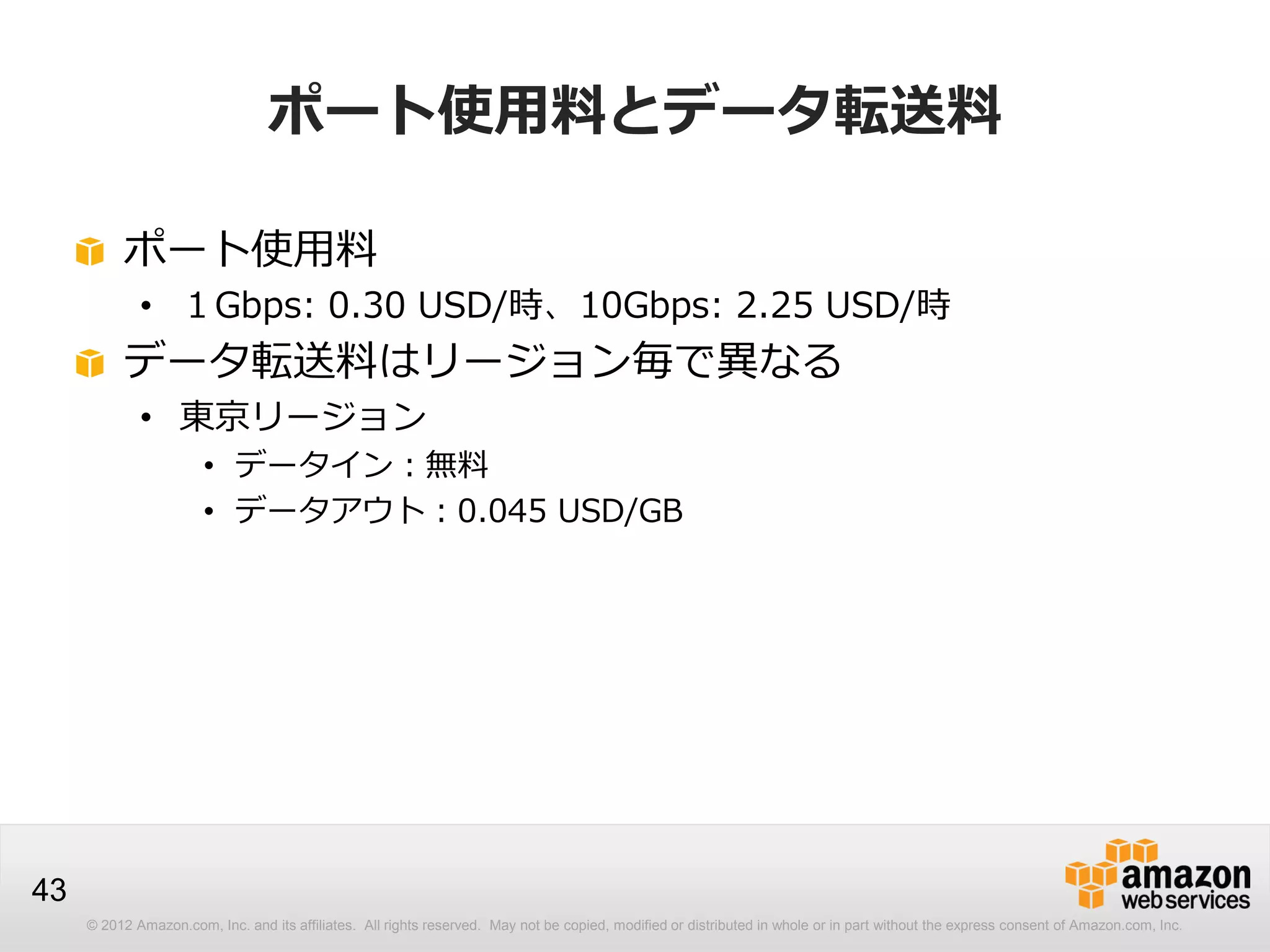 © 2012 Amazon.com, Inc. and its affiliates. All rights reserved. May not be copied, modified or distributed in whole or in part without the express consent of Amazon.com, Inc.
43
ポート使用料とデータ転送料
ポート使用料
• １Gbps: 0.30 USD/時、10Gbps: 2.25 USD/時
データ転送料はリージョン毎で異なる
• 東京リージョン
• データイン：無料
• データアウト：0.045 USD/GB
 
