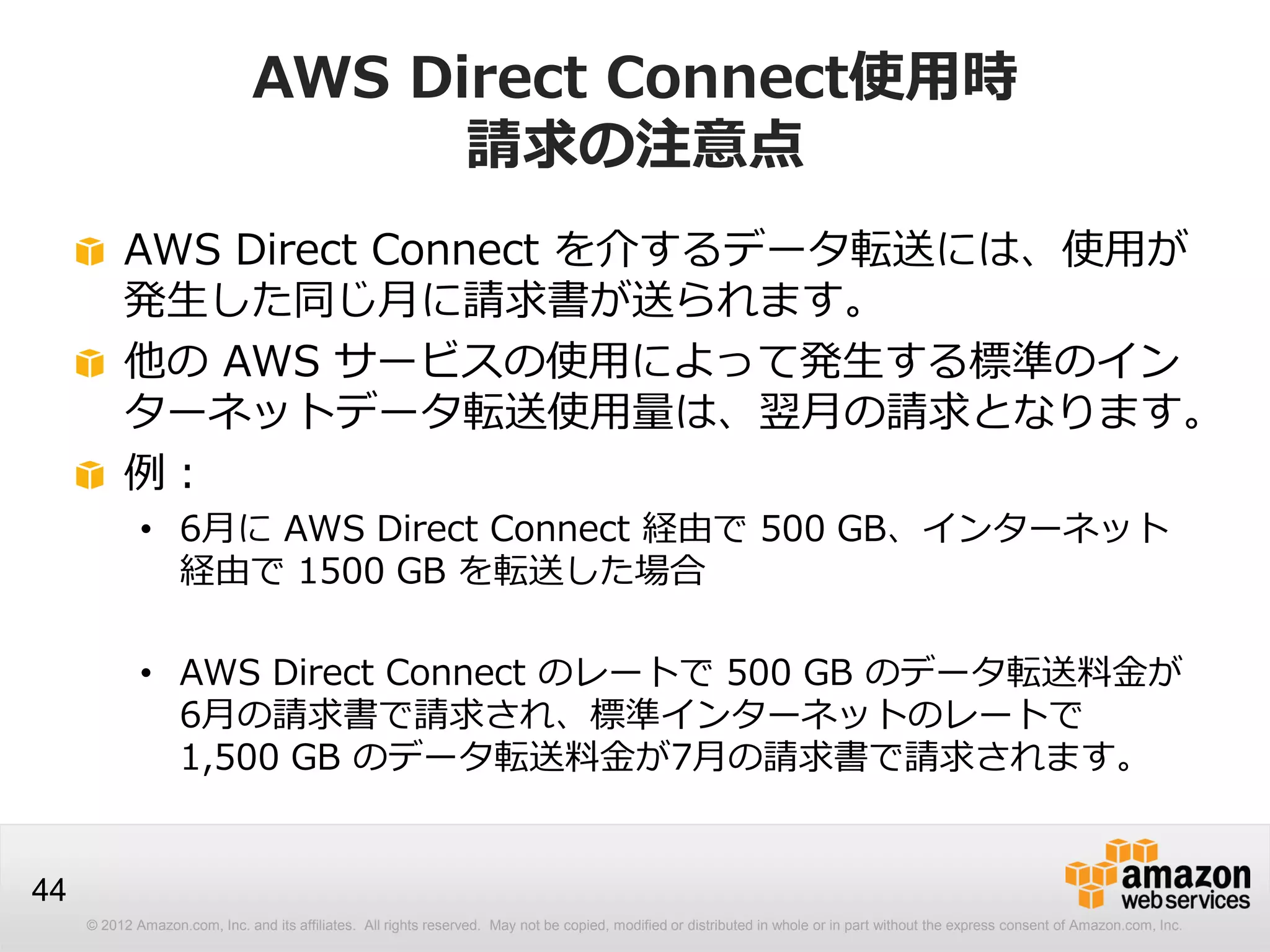 © 2012 Amazon.com, Inc. and its affiliates. All rights reserved. May not be copied, modified or distributed in whole or in part without the express consent of Amazon.com, Inc.
44
AWS Direct Connect使用時
請求の注意点
AWS Direct Connect を介するデータ転送には、使用が
発生した同じ月に請求書が送られます。
他の AWS サービスの使用によって発生する標準のイン
ターネットデータ転送使用量は、翌月の請求となります。
例：
• 6月に AWS Direct Connect 経由で 500 GB、インターネット
経由で 1500 GB を転送した場合
• AWS Direct Connect のレートで 500 GB のデータ転送料金が
6月の請求書で請求され、標準インターネットのレートで
1,500 GB のデータ転送料金が7月の請求書で請求されます。
 
