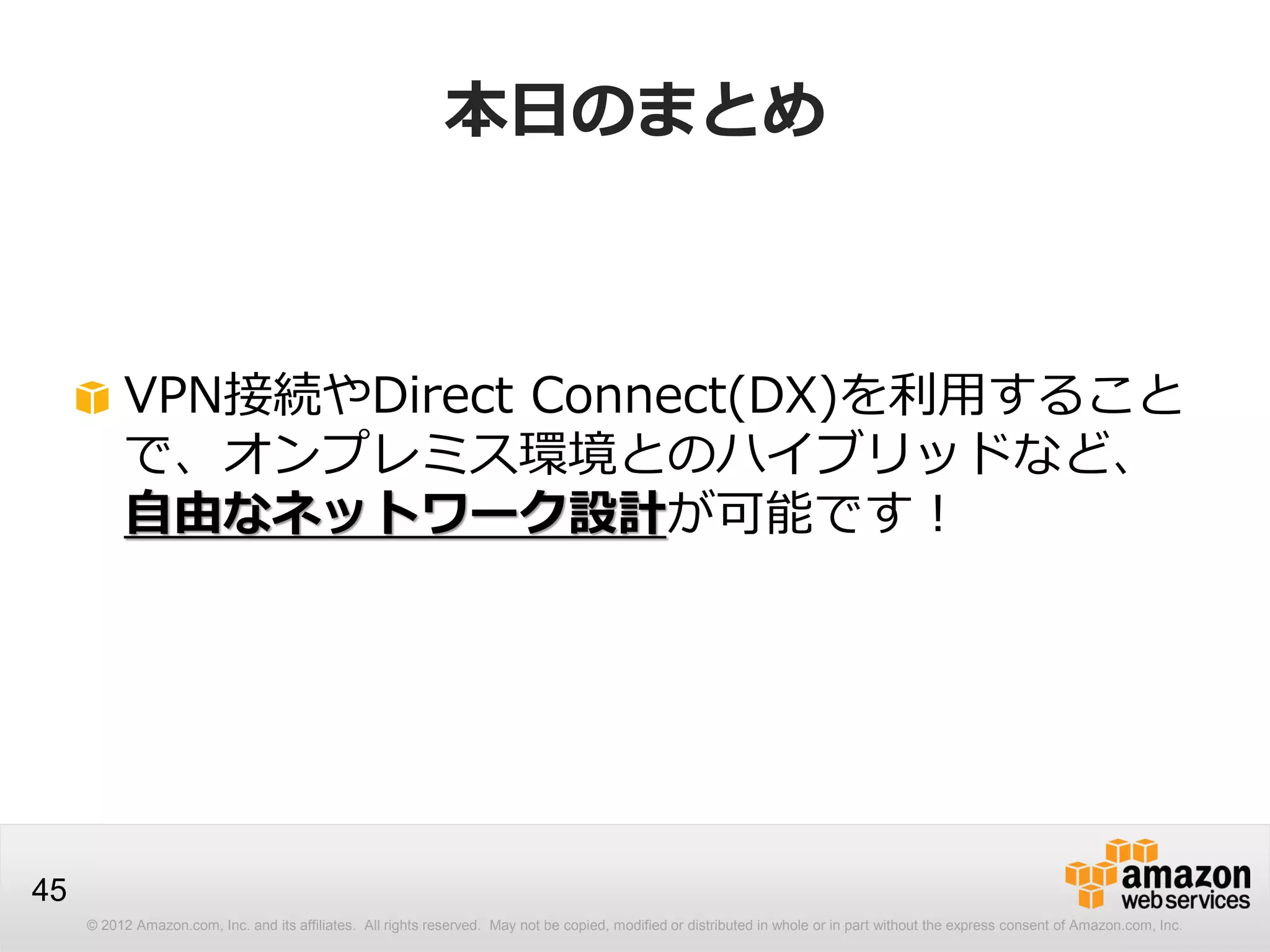 © 2012 Amazon.com, Inc. and its affiliates. All rights reserved. May not be copied, modified or distributed in whole or in part without the express consent of Amazon.com, Inc.
45
本日のまとめ
VPN接続やDirect Connect(DX)を利用すること
で、オンプレミス環境とのハイブリッドなど、
自由なネットワーク設計が可能です！
 